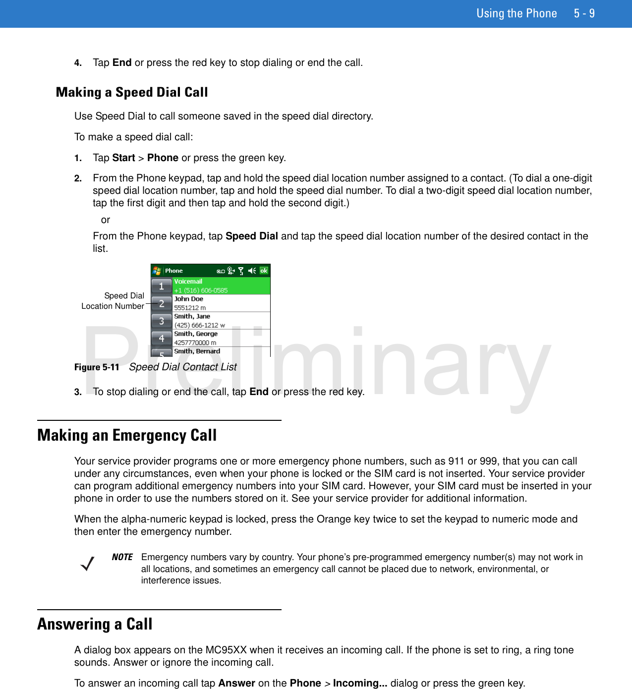Using the Phone 5 - 94. Tap End or press the red key to stop dialing or end the call.Making a Speed Dial CallUse Speed Dial to call someone saved in the speed dial directory.To make a speed dial call:1. Tap Start &gt; Phone or press the green key.2. From the Phone keypad, tap and hold the speed dial location number assigned to a contact. (To dial a one-digit speed dial location number, tap and hold the speed dial number. To dial a two-digit speed dial location number, tap the first digit and then tap and hold the second digit.)orFrom the Phone keypad, tap Speed Dial and tap the speed dial location number of the desired contact in the list.Figure 5-11    Speed Dial Contact List3. To stop dialing or end the call, tap End or press the red key.Making an Emergency CallYour service provider programs one or more emergency phone numbers, such as 911 or 999, that you can call under any circumstances, even when your phone is locked or the SIM card is not inserted. Your service provider can program additional emergency numbers into your SIM card. However, your SIM card must be inserted in your phone in order to use the numbers stored on it. See your service provider for additional information.When the alpha-numeric keypad is locked, press the Orange key twice to set the keypad to numeric mode and then enter the emergency number.Answering a CallA dialog box appears on the MC95XX when it receives an incoming call. If the phone is set to ring, a ring tone sounds. Answer or ignore the incoming call.To answer an incoming call tap Answer on the Phone &gt; Incoming... dialog or press the green key.Speed DialLocation NumberNOTE Emergency numbers vary by country. Your phone’s pre-programmed emergency number(s) may not work in all locations, and sometimes an emergency call cannot be placed due to network, environmental, or interference issues.Preliminary
