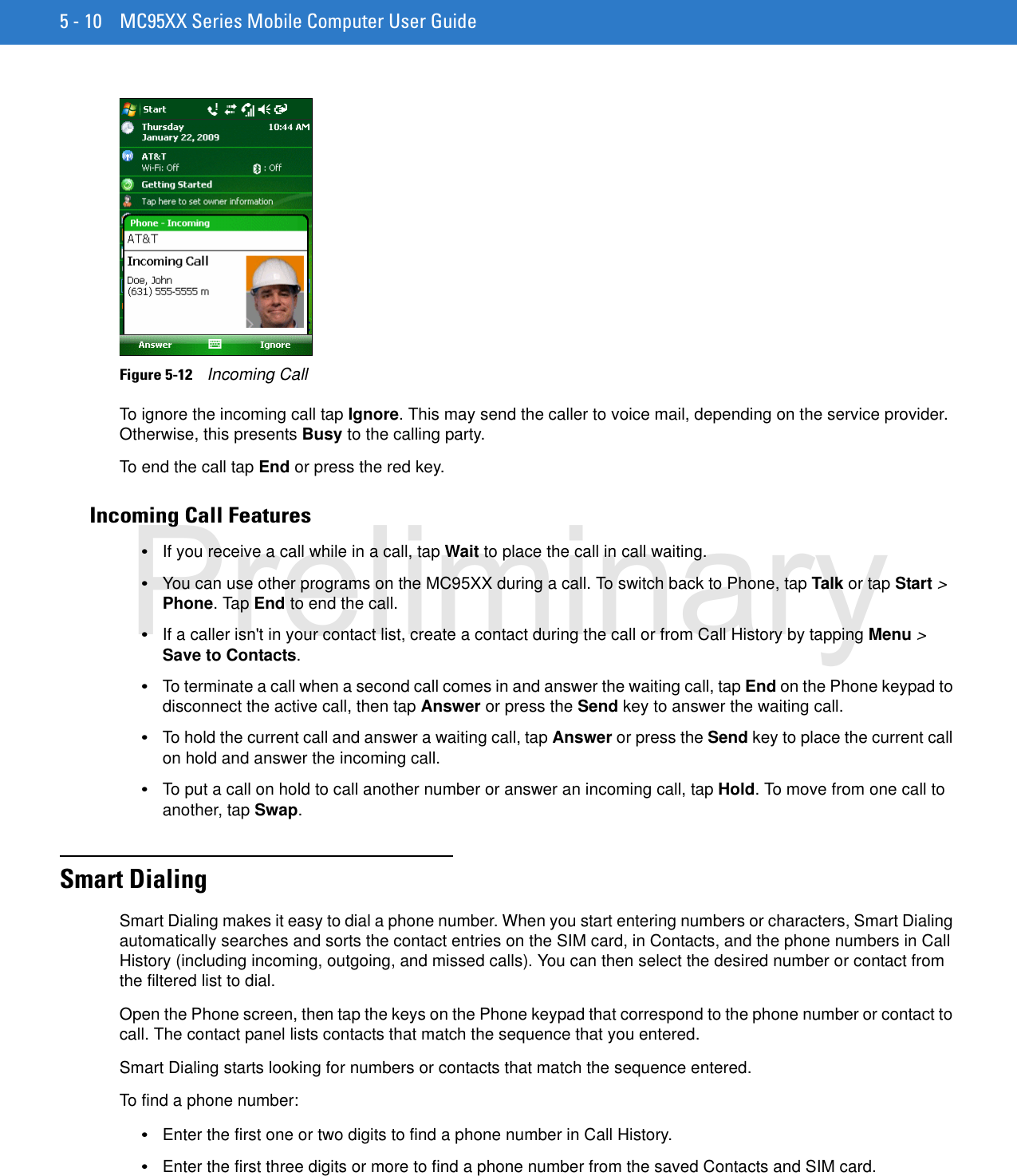 5 - 10 MC95XX Series Mobile Computer User GuideFigure 5-12    Incoming CallTo ignore the incoming call tap Ignore. This may send the caller to voice mail, depending on the service provider. Otherwise, this presents Busy to the calling party.To end the call tap End or press the red key.Incoming Call Features•If you receive a call while in a call, tap Wait to place the call in call waiting.•You can use other programs on the MC95XX during a call. To switch back to Phone, tap Talk or tap Start &gt; Phone. Tap End to end the call.•If a caller isn&apos;t in your contact list, create a contact during the call or from Call History by tapping Menu &gt; Save to Contacts.•To terminate a call when a second call comes in and answer the waiting call, tap End on the Phone keypad to disconnect the active call, then tap Answer or press the Send key to answer the waiting call.•To hold the current call and answer a waiting call, tap Answer or press the Send key to place the current call on hold and answer the incoming call.•To put a call on hold to call another number or answer an incoming call, tap Hold. To move from one call to another, tap Swap.Smart DialingSmart Dialing makes it easy to dial a phone number. When you start entering numbers or characters, Smart Dialing automatically searches and sorts the contact entries on the SIM card, in Contacts, and the phone numbers in Call History (including incoming, outgoing, and missed calls). You can then select the desired number or contact from the filtered list to dial.Open the Phone screen, then tap the keys on the Phone keypad that correspond to the phone number or contact to call. The contact panel lists contacts that match the sequence that you entered.Smart Dialing starts looking for numbers or contacts that match the sequence entered.To find a phone number:•Enter the first one or two digits to find a phone number in Call History.•Enter the first three digits or more to find a phone number from the saved Contacts and SIM card.Preliminary