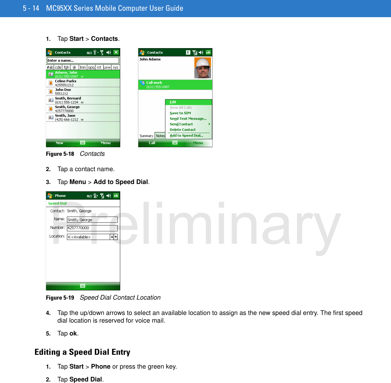 5 - 14 MC95XX Series Mobile Computer User Guide1. Tap Start &gt; Contacts.Figure 5-18    Contacts2. Tap a contact name.3. Tap Menu &gt; Add to Speed Dial.Figure 5-19    Speed Dial Contact Location4. Tap the up/down arrows to select an available location to assign as the new speed dial entry. The first speed dial location is reserved for voice mail.5. Tap ok.Editing a Speed Dial Entry1. Tap Start &gt; Phone or press the green key.2. Tap Speed Dial.Preliminary