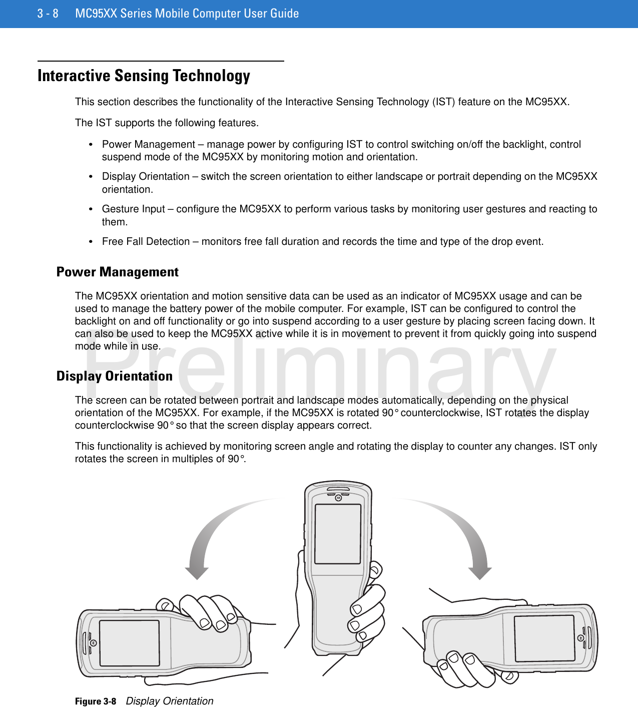 3 - 8 MC95XX Series Mobile Computer User GuideInteractive Sensing TechnologyThis section describes the functionality of the Interactive Sensing Technology (IST) feature on the MC95XX.The IST supports the following features.•Power Management – manage power by configuring IST to control switching on/off the backlight, control suspend mode of the MC95XX by monitoring motion and orientation.•Display Orientation – switch the screen orientation to either landscape or portrait depending on the MC95XX orientation.•Gesture Input – configure the MC95XX to perform various tasks by monitoring user gestures and reacting to them.•Free Fall Detection – monitors free fall duration and records the time and type of the drop event.Power ManagementThe MC95XX orientation and motion sensitive data can be used as an indicator of MC95XX usage and can be used to manage the battery power of the mobile computer. For example, IST can be configured to control the backlight on and off functionality or go into suspend according to a user gesture by placing screen facing down. It can also be used to keep the MC95XX active while it is in movement to prevent it from quickly going into suspend mode while in use.Display OrientationThe screen can be rotated between portrait and landscape modes automatically, depending on the physical orientation of the MC95XX. For example, if the MC95XX is rotated 90° counterclockwise, IST rotates the display counterclockwise 90° so that the screen display appears correct.This functionality is achieved by monitoring screen angle and rotating the display to counter any changes. IST only rotates the screen in multiples of 90°.Figure 3-8    Display OrientationPreliminary