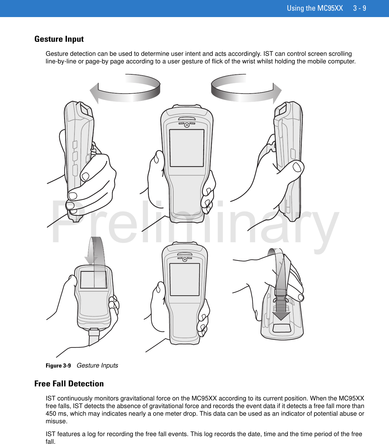 Using the MC95XX 3 - 9Gesture InputGesture detection can be used to determine user intent and acts accordingly. IST can control screen scrolling line-by-line or page-by page according to a user gesture of flick of the wrist whilst holding the mobile computer.Figure 3-9    Gesture InputsFree Fall DetectionIST continuously monitors gravitational force on the MC95XX according to its current position. When the MC95XX free falls, IST detects the absence of gravitational force and records the event data if it detects a free fall more than 450 ms, which may indicates nearly a one meter drop. This data can be used as an indicator of potential abuse or misuse.IST features a log for recording the free fall events. This log records the date, time and the time period of the free fall.Preliminary