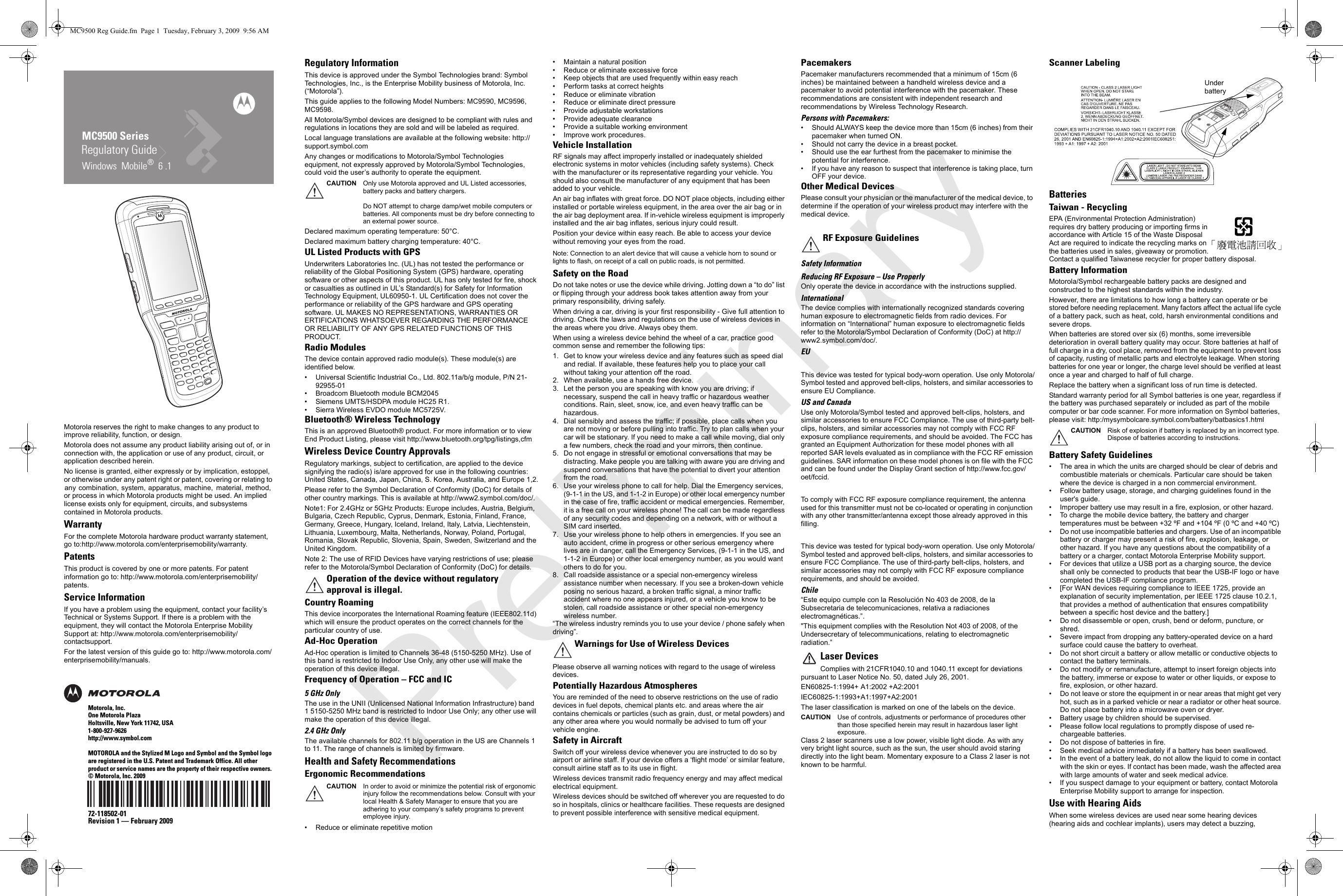 Regulatory GuideMC9500 SeriesWindows  Mobile®  6 .1Motorola reserves the right to make changes to any product to improve reliability, function, or design.Motorola does not assume any product liability arising out of, or in connection with, the application or use of any product, circuit, or application described herein.No license is granted, either expressly or by implication, estoppel, or otherwise under any patent right or patent, covering or relating to any combination, system, apparatus, machine, material, method, or process in which Motorola products might be used. An implied license exists only for equipment, circuits, and subsystems contained in Motorola products.WarrantyFor the complete Motorola hardware product warranty statement, go to:http://www.motorola.com/enterprisemobility/warranty.PatentsThis product is covered by one or more patents. For patent information go to: http://www.motorola.com/enterprisemobility/patents.Service InformationIf you have a problem using the equipment, contact your facility’s Technical or Systems Support. If there is a problem with the equipment, they will contact the Motorola Enterprise Mobility Support at: http://www.motorola.com/enterprisemobility/contactsupport.For the latest version of this guide go to: http://www.motorola.com/enterprisemobility/manuals.Motorola, Inc.One Motorola PlazaHoltsville, New York 11742, USA1-800-927-9626http://www.symbol.comMOTOROLA and the Stylized M Logo and Symbol and the Symbol logo are registered in the U.S. Patent and Trademark Office. All other product or service names are the property of their respective owners. © Motorola, Inc. 200972-118502-01Revision 1 — February 2009Regulatory InformationThis device is approved under the Symbol Technologies brand: Symbol Technologies, Inc., is the Enterprise Mobility business of Motorola, Inc. (“Motorola”).This guide applies to the following Model Numbers: MC9590, MC9596, MC9598.All Motorola/Symbol devices are designed to be compliant with rules and regulations in locations they are sold and will be labeled as required. Local language translations are available at the following website: http://support.symbol.comAny changes or modifications to Motorola/Symbol Technologies equipment, not expressly approved by Motorola/Symbol Technologies, could void the user’s authority to operate the equipment.Declared maximum operating temperature: 50°C.Declared maximum battery charging temperature: 40°C.UL Listed Products with GPSUnderwriters Laboratories Inc. (UL) has not tested the performance or reliability of the Global Positioning System (GPS) hardware, operating software or other aspects of this product. UL has only tested for fire, shock or casualties as outlined in UL’s Standard(s) for Safety for Information Technology Equipment, UL60950-1. UL Certification does not cover the performance or reliability of the GPS hardware and GPS operating software. UL MAKES NO REPRESENTATIONS, WARRANTIES OR ERTIFICATIONS WHATSOEVER REGARDING THE PERFORMANCE OR RELIABILITY OF ANY GPS RELATED FUNCTIONS OF THIS PRODUCT.Radio ModulesThe device contain approved radio module(s). These module(s) are identified below. • Universal Scientific Industrial Co., Ltd. 802.11a/b/g module, P/N 21-92955-01• Broadcom Bluetooth module BCM2045• Siemens UMTS/HSDPA module HC25 R1.• Sierra Wireless EVDO module MC5725V.Bluetooth® Wireless Technology This is an approved Bluetooth® product. For more information or to view End Product Listing, please visit http://www.bluetooth.org/tpg/listings,cfmWireless Device Country ApprovalsRegulatory markings, subject to certification, are applied to the device signifying the radio(s) is/are approved for use in the following countries: United States, Canada, Japan, China, S. Korea, Australia, and Europe 1,2.Please refer to the Symbol Declaration of Conformity (DoC) for details of other country markings. This is available at http://www2.symbol.com/doc/.Note1: For 2.4GHz or 5GHz Products: Europe includes, Austria, Belgium, Bulgaria, Czech Republic, Cyprus, Denmark, Estonia, Finland, France, Germany, Greece, Hungary, Iceland, Ireland, Italy, Latvia, Liechtenstein, Lithuania, Luxembourg, Malta, Netherlands, Norway, Poland, Portugal, Romania, Slovak Republic, Slovenia, Spain, Sweden, Switzerland and the United Kingdom.Note 2: The use of RFID Devices have varying restrictions of use; please refer to the Motorola/Symbol Declaration of Conformity (DoC) for details.Country RoamingThis device incorporates the International Roaming feature (IEEE802.11d) which will ensure the product operates on the correct channels for the particular country of use.Ad-Hoc OperationAd-Hoc operation is limited to Channels 36-48 (5150-5250 MHz). Use of this band is restricted to Indoor Use Only, any other use will make the operation of this device illegal.Frequency of Operation – FCC and IC5 GHz OnlyThe use in the UNII (Unlicensed National Information Infrastructure) band 1 5150-5250 MHz band is restricted to Indoor Use Only; any other use will make the operation of this device illegal.2.4 GHz OnlyThe available channels for 802.11 b/g operation in the US are Channels 1 to 11. The range of channels is limited by firmware.Health and Safety RecommendationsErgonomic Recommendations• Reduce or eliminate repetitive motion• Maintain a natural position• Reduce or eliminate excessive force• Keep objects that are used frequently within easy reach• Perform tasks at correct heights• Reduce or eliminate vibration• Reduce or eliminate direct pressure• Provide adjustable workstations• Provide adequate clearance• Provide a suitable working environment• Improve work procedures.Vehicle InstallationRF signals may affect improperly installed or inadequately shielded electronic systems in motor vehicles (including safety systems). Check with the manufacturer or its representative regarding your vehicle. You should also consult the manufacturer of any equipment that has been added to your vehicle.An air bag inflates with great force. DO NOT place objects, including either installed or portable wireless equipment, in the area over the air bag or in the air bag deployment area. If in-vehicle wireless equipment is improperly installed and the air bag inflates, serious injury could result. Position your device within easy reach. Be able to access your device without removing your eyes from the road.Note: Connection to an alert device that will cause a vehicle horn to sound or lights to flash, on receipt of a call on public roads, is not permitted.Safety on the RoadDo not take notes or use the device while driving. Jotting down a “to do” list or flipping through your address book takes attention away from your primary responsibility, driving safely. When driving a car, driving is your first responsibility - Give full attention to driving. Check the laws and regulations on the use of wireless devices in the areas where you drive. Always obey them. When using a wireless device behind the wheel of a car, practice good common sense and remember the following tips:1. Get to know your wireless device and any features such as speed dial and redial. If available, these features help you to place your call without taking your attention off the road.2. When available, use a hands free device. 3. Let the person you are speaking with know you are driving; if necessary, suspend the call in heavy traffic or hazardous weather conditions. Rain, sleet, snow, ice, and even heavy traffic can be hazardous. 4. Dial sensibly and assess the traffic; if possible, place calls when you are not moving or before pulling into traffic. Try to plan calls when your car will be stationary. If you need to make a call while moving, dial only a few numbers, check the road and your mirrors, then continue. 5. Do not engage in stressful or emotional conversations that may be distracting. Make people you are talking with aware you are driving and suspend conversations that have the potential to divert your attention from the road.6. Use your wireless phone to call for help. Dial the Emergency services, (9-1-1 in the US, and 1-1-2 in Europe) or other local emergency number in the case of fire, traffic accident or medical emergencies. Remember, it is a free call on your wireless phone! The call can be made regardless of any security codes and depending on a network, with or without a SIM card inserted.7. Use your wireless phone to help others in emergencies. If you see an auto accident, crime in progress or other serious emergency where lives are in danger, call the Emergency Services, (9-1-1 in the US, and 1-1-2 in Europe) or other local emergency number, as you would want others to do for you.8. Call roadside assistance or a special non-emergency wireless assistance number when necessary. If you see a broken-down vehicle posing no serious hazard, a broken traffic signal, a minor traffic accident where no one appears injured, or a vehicle you know to be stolen, call roadside assistance or other special non-emergency wireless number.“The wireless industry reminds you to use your device / phone safely when driving”.Please observe all warning notices with regard to the usage of wireless devices.Potentially Hazardous AtmospheresYou are reminded of the need to observe restrictions on the use of radio devices in fuel depots, chemical plants etc. and areas where the air contains chemicals or particles (such as grain, dust, or metal powders) and any other area where you would normally be advised to turn off your vehicle engine. Safety in AircraftSwitch off your wireless device whenever you are instructed to do so by airport or airline staff. If your device offers a ‘flight mode’ or similar feature, consult airline staff as to its use in flight. Wireless devices transmit radio frequency energy and may affect medical electrical equipment.Wireless devices should be switched off wherever you are requested to do so in hospitals, clinics or healthcare facilities. These requests are designed to prevent possible interference with sensitive medical equipment.PacemakersPacemaker manufacturers recommended that a minimum of 15cm (6 inches) be maintained between a handheld wireless device and a pacemaker to avoid potential interference with the pacemaker. These recommendations are consistent with independent research and recommendations by Wireless Technology Research.Persons with Pacemakers:• Should ALWAYS keep the device more than 15cm (6 inches) from their pacemaker when turned ON.• Should not carry the device in a breast pocket.• Should use the ear furthest from the pacemaker to minimise the potential for interference.• If you have any reason to suspect that interference is taking place, turn OFF your device. Other Medical DevicesPlease consult your physician or the manufacturer of the medical device, to determine if the operation of your wireless product may interfere with the medical device.Safety InformationReducing RF Exposure – Use Properly Only operate the device in accordance with the instructions supplied.InternationalThe device complies with internationally recognized standards covering human exposure to electromagnetic fields from radio devices. For information on “International” human exposure to electromagnetic fields refer to the Motorola/Symbol Declaration of Conformity (DoC) at http://www2.symbol.com/doc/.EUThis device was tested for typical body-worn operation. Use only Motorola/Symbol tested and approved belt-clips, holsters, and similar accessories to ensure EU Compliance.US and CanadaUse only Motorola/Symbol tested and approved belt-clips, holsters, and similar accessories to ensure FCC Compliance. The use of third-party belt-clips, holsters, and similar accessories may not comply with FCC RF exposure compliance requirements, and should be avoided. The FCC has granted an Equipment Authorization for these model phones with all reported SAR levels evaluated as in compliance with the FCC RF emission guidelines. SAR information on these model phones is on file with the FCC and can be found under the Display Grant section of http://www.fcc.gov/oet/fccid.To comply with FCC RF exposure compliance requirement, the antenna used for this transmitter must not be co-located or operating in conjunction with any other transmitter/antenna except those already approved in this filling.This device was tested for typical body-worn operation. Use only Motorola/Symbol tested and approved belt-clips, holsters, and similar accessories to ensure FCC Compliance. The use of third-party belt-clips, holsters, and similar accessories may not comply with FCC RF exposure compliance requirements, and should be avoided.   Chile“Este equipo cumple con la Resolución No 403 de 2008, de la Subsecretaria de telecomunicaciones, relativa a radiaciones electromagnéticas.”.&quot;This equipment complies with the Resolution Not 403 of 2008, of the Undersecretary of telecommunications, relating to electromagnetic radiation.” Laser DevicesComplies with 21CFR1040.10 and 1040.11 except for deviations pursuant to Laser Notice No. 50, dated July 26, 2001. EN60825-1:1994+ A1:2002 +A2:2001IEC60825-1:1993+A1:1997+A2:2001The laser classification is marked on one of the labels on the device.CAUTION Use of controls, adjustments or performance of procedures other than those specified herein may result in hazardous laser light exposure.Class 2 laser scanners use a low power, visible light diode. As with any very bright light source, such as the sun, the user should avoid staring directly into the light beam. Momentary exposure to a Class 2 laser is not known to be harmful.Scanner LabelingBatteriesTaiwan - RecyclingEPA (Environmental Protection Administration) requires dry battery producing or importing firms in accordance with Article 15 of the Waste Disposal Act are required to indicate the recycling marks on the batteries used in sales, giveaway or promotion. Contact a qualified Taiwanese recycler for proper battery disposal.Battery InformationMotorola/Symbol rechargeable battery packs are designed and constructed to the highest standards within the industry.However, there are limitations to how long a battery can operate or be stored before needing replacement. Many factors affect the actual life cycle of a battery pack, such as heat, cold, harsh environmental conditions and severe drops.When batteries are stored over six (6) months, some irreversible deterioration in overall battery quality may occur. Store batteries at half of full charge in a dry, cool place, removed from the equipment to prevent loss of capacity, rusting of metallic parts and electrolyte leakage. When storing batteries for one year or longer, the charge level should be verified at least once a year and charged to half of full charge.Replace the battery when a significant loss of run time is detected.Standard warranty period for all Symbol batteries is one year, regardless if the battery was purchased separately or included as part of the mobile computer or bar code scanner. For more information on Symbol batteries, please visit: http:/mysymbolcare.symbol.com/battery/batbasics1.htmlBattery Safety Guidelines• The area in which the units are charged should be clear of debris and combustible materials or chemicals. Particular care should be taken where the device is charged in a non commercial environment.• Follow battery usage, storage, and charging guidelines found in the user&apos;s guide.• Improper battery use may result in a fire, explosion, or other hazard.• To charge the mobile device battery, the battery and charger temperatures must be between +32 ºF and +104 ºF (0 ºC and +40 ºC) • Do not use incompatible batteries and chargers. Use of an incompatible battery or charger may present a risk of fire, explosion, leakage, or other hazard. If you have any questions about the compatibility of a battery or a charger, contact Motorola Enterprise Mobility support.• For devices that utilize a USB port as a charging source, the device shall only be connected to products that bear the USB-IF logo or have completed the USB-IF compliance program.• [For WAN devices requiring compliance to IEEE 1725, provide an explanation of security implementation, per IEEE 1725 clause 10.2.1, that provides a method of authentication that ensures compatibility between a specific host device and the battery.]• Do not disassemble or open, crush, bend or deform, puncture, or shred.• Severe impact from dropping any battery-operated device on a hard surface could cause the battery to overheat.• Do not short circuit a battery or allow metallic or conductive objects to contact the battery terminals.• Do not modify or remanufacture, attempt to insert foreign objects into the battery, immerse or expose to water or other liquids, or expose to fire, explosion, or other hazard.• Do not leave or store the equipment in or near areas that might get very hot, such as in a parked vehicle or near a radiator or other heat source. Do not place battery into a microwave oven or dryer.• Battery usage by children should be supervised.• Please follow local regulations to promptly dispose of used re-chargeable batteries.• Do not dispose of batteries in fire.• Seek medical advice immediately if a battery has been swallowed.• In the event of a battery leak, do not allow the liquid to come in contact with the skin or eyes. If contact has been made, wash the affected area with large amounts of water and seek medical advice.• If you suspect damage to your equipment or battery, contact Motorola Enterprise Mobility support to arrange for inspection.Use with Hearing AidsWhen some wireless devices are used near some hearing devices (hearing aids and cochlear implants), users may detect a buzzing, CAUTION Only use Motorola approved and UL Listed accessories, battery packs and battery chargers.Do NOT attempt to charge damp/wet mobile computers or batteries. All components must be dry before connecting to an external power source.Operation of the device without regulatory approval is illegal.CAUTION In order to avoid or minimize the potential risk of ergonomic injury follow the recommendations below. Consult with your local Health &amp; Safety Manager to ensure that you are adhering to your company’s safety programs to prevent employee injury.Warnings for Use of Wireless DevicesRF Exposure GuidelinesCAUTION Risk of explosion if battery is replaced by an incorrect type.Dispose of batteries according to instructions.Under batteryMC9500 Reg Guide.fm  Page 1  Tuesday, February 3, 2009  9:56 AMPreliminary