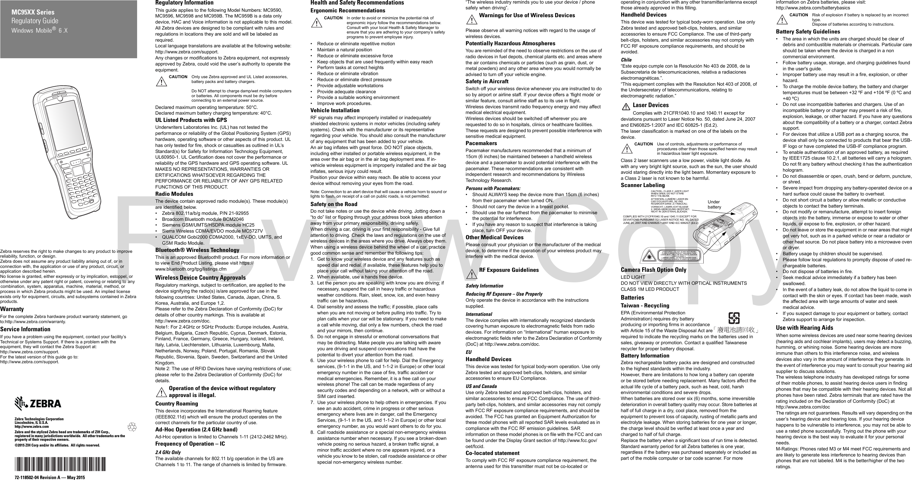 Zebra reserves the right to make changes to any product to improve reliability, function, or design.Zebra does not assume any product liability arising out of, or in connection with, the application or use of any product, circuit, or application described herein.No license is granted, either expressly or by implication, estoppel, or otherwise under any patent right or patent, covering or relating to any combination, system, apparatus, machine, material, method, or process in which Zebra products might be used. An implied license exists only for equipment, circuits, and subsystems contained in Zebra products.WarrantyFor the complete Zebra hardware product warranty statement, go to:http://www.zebra.com/warranty.Service InformationIf you have a problem using the equipment, contact your facility’s Technical or Systems Support. If there is a problem with the equipment, they will contact the Zebra Support at: http://www.zebra.com/support.For the latest version of this guide go to: http://www.zebra.com/support.Zebra Technologies CorporationLincolnshire, IL U.S.A.http://www.zebra.comZebra and the stylized Zebra head are trademarks of ZIH Corp., registered in many jurisdictions worldwide.  All other trademarks are the property of their respective owners.©2015 ZIH Corp and/or its affiliates.  All rights reserved.72-118502-04 Revision A — May 2015Regulatory GuideMC95XX SeriesWindows  Mobile®  6 .XRegulatory InformationThis guide applies to the following Model Numbers: MC9590, MC9596, MC9598 and MC959B. The MC959B is a data only device, HAC and Voice information is not applicable to this model.All Zebra devices are designed to be compliant with rules and regulations in locations they are sold and will be labeled as required. Local language translations are available at the following website: http://www.zebra.com/support.Any changes or modifications to Zebra equipment, not expressly approved by Zebra, could void the user’s authority to operate the equipment.Declared maximum operating temperature: 50°C.Declared maximum battery charging temperature: 40°C.UL Listed Products with GPSUnderwriters Laboratories Inc. (UL) has not tested the performance or reliability of the Global Positioning System (GPS) hardware, operating software or other aspects of this product. UL has only tested for fire, shock or casualties as outlined in UL’s Standard(s) for Safety for Information Technology Equipment, UL60950-1. UL Certification does not cover the performance or reliability of the GPS hardware and GPS operating software. UL MAKES NO REPRESENTATIONS, WARRANTIES OR ERTIFICATIONS WHATSOEVER REGARDING THE PERFORMANCE OR RELIABILITY OF ANY GPS RELATED FUNCTIONS OF THIS PRODUCT.Radio ModulesThe device contain approved radio module(s). These module(s) are identified below. • Zebra 802.11a/b/g module, P/N 21-92955• Broadcom Bluetooth module BCM2046• Siemens GSM/UMTS/HSDPA module HC25• Sierra Wireless CDMA/EVDO module MC5727V• QUALCOM Gobi2000 CDMA2000, 1xEV-DO, UMTS, and GSM Radio Module.Bluetooth® Wireless Technology This is an approved Bluetooth® product. For more information or to view End Product Listing, please visit https://www.bluetooth.org/tpg/listings.cfmWireless Device Country ApprovalsRegulatory markings, subject to certification, are applied to the device signifying the radio(s) is/are approved for use in the following countries: United States, Canada, Japan, China, S. Korea, Australia, and Europe 1,2.Please refer to the Zebra Declaration of Conformity (DoC) for details of other country markings. This is available at http://www.zebra.com/doc.Note1: For 2.4GHz or 5GHz Products: Europe includes, Austria, Belgium, Bulgaria, Czech Republic, Cyprus, Denmark, Estonia, Finland, France, Germany, Greece, Hungary, Iceland, Ireland, Italy, Latvia, Liechtenstein, Lithuania, Luxembourg, Malta, Netherlands, Norway, Poland, Portugal, Romania, Slovak Republic, Slovenia, Spain, Sweden, Switzerland and the United Kingdom.Note 2: The use of RFID Devices have varying restrictions of use; please refer to the Zebra Declaration of Conformity (DoC) for details.Country RoamingThis device incorporates the International Roaming feature (IEEE802.11d) which will ensure the product operates on the correct channels for the particular country of use.Ad-Hoc Operation (2.4 GHz band)Ad-Hoc operation is limited to Channels 1-11 (2412-2462 MHz).Frequency of Operation – IC2.4 GHz OnlyThe available channels for 802.11 b/g operation in the US are Channels 1 to 11. The range of channels is limited by firmware.Health and Safety RecommendationsErgonomic Recommendations• Reduce or eliminate repetitive motion• Maintain a natural position• Reduce or eliminate excessive force• Keep objects that are used frequently within easy reach• Perform tasks at correct heights• Reduce or eliminate vibration• Reduce or eliminate direct pressure• Provide adjustable workstations• Provide adequate clearance• Provide a suitable working environment• Improve work procedures.Vehicle InstallationRF signals may affect improperly installed or inadequately shielded electronic systems in motor vehicles (including safety systems). Check with the manufacturer or its representative regarding your vehicle. You should also consult the manufacturer of any equipment that has been added to your vehicle.An air bag inflates with great force. DO NOT place objects, including either installed or portable wireless equipment, in the area over the air bag or in the air bag deployment area. If in-vehicle wireless equipment is improperly installed and the air bag inflates, serious injury could result. Position your device within easy reach. Be able to access your device without removing your eyes from the road.Note: Connection to an alert device that will cause a vehicle horn to sound or lights to flash, on receipt of a call on public roads, is not permitted.Safety on the RoadDo not take notes or use the device while driving. Jotting down a “to do” list or flipping through your address book takes attention away from your primary responsibility, driving safely. When driving a car, driving is your first responsibility - Give full attention to driving. Check the laws and regulations on the use of wireless devices in the areas where you drive. Always obey them. When using a wireless device behind the wheel of a car, practice good common sense and remember the following tips:1. Get to know your wireless device and any features such as speed dial and redial. If available, these features help you to place your call without taking your attention off the road.2. When available, use a hands free device. 3. Let the person you are speaking with know you are driving; if necessary, suspend the call in heavy traffic or hazardous weather conditions. Rain, sleet, snow, ice, and even heavy traffic can be hazardous. 4. Dial sensibly and assess the traffic; if possible, place calls when you are not moving or before pulling into traffic. Try to plan calls when your car will be stationary. If you need to make a call while moving, dial only a few numbers, check the road and your mirrors, then continue. 5. Do not engage in stressful or emotional conversations that may be distracting. Make people you are talking with aware you are driving and suspend conversations that have the potential to divert your attention from the road.6. Use your wireless phone to call for help. Dial the Emergency services, (9-1-1 in the US, and 1-1-2 in Europe) or other local emergency number in the case of fire, traffic accident or medical emergencies. Remember, it is a free call on your wireless phone! The call can be made regardless of any security codes and depending on a network, with or without a SIM card inserted.7. Use your wireless phone to help others in emergencies. If you see an auto accident, crime in progress or other serious emergency where lives are in danger, call the Emergency Services, (9-1-1 in the US, and 1-1-2 in Europe) or other local emergency number, as you would want others to do for you.8. Call roadside assistance or a special non-emergency wireless assistance number when necessary. If you see a broken-down vehicle posing no serious hazard, a broken traffic signal, a minor traffic accident where no one appears injured, or a vehicle you know to be stolen, call roadside assistance or other special non-emergency wireless number.“The wireless industry reminds you to use your device / phone safely when driving”.Please observe all warning notices with regard to the usage of wireless devices.Potentially Hazardous AtmospheresYou are reminded of the need to observe restrictions on the use of radio devices in fuel depots, chemical plants etc. and areas where the air contains chemicals or particles (such as grain, dust, or metal powders) and any other area where you would normally be advised to turn off your vehicle engine. Safety in AircraftSwitch off your wireless device whenever you are instructed to do so by airport or airline staff. If your device offers a ‘flight mode’ or similar feature, consult airline staff as to its use in flight. Wireless devices transmit radio frequency energy and may affect medical electrical equipment.Wireless devices should be switched off wherever you are requested to do so in hospitals, clinics or healthcare facilities. These requests are designed to prevent possible interference with sensitive medical equipment.PacemakersPacemaker manufacturers recommended that a minimum of 15cm (6 inches) be maintained between a handheld wireless device and a pacemaker to avoid potential interference with the pacemaker. These recommendations are consistent with independent research and recommendations by Wireless Technology Research.Persons with Pacemakers:• Should ALWAYS keep the device more than 15cm (6 inches) from their pacemaker when turned ON.• Should not carry the device in a breast pocket.• Should use the ear furthest from the pacemaker to minimise the potential for interference.• If you have any reason to suspect that interference is taking place, turn OFF your device. Other Medical DevicesPlease consult your physician or the manufacturer of the medical device, to determine if the operation of your wireless product may interfere with the medical device.Safety InformationReducing RF Exposure – Use Properly Only operate the device in accordance with the instructions supplied.InternationalThe device complies with internationally recognized standards covering human exposure to electromagnetic fields from radio devices. For information on “International” human exposure to electromagnetic fields refer to the Zebra Declaration of Conformity (DoC) at http://www.zebra.com/doc.EUHandheld DevicesThis device was tested for typical body-worn operation. Use only Zebra tested and approved belt-clips, holsters, and similar accessories to ensure EU Compliance.US and CanadaUse only Zebra tested and approved belt-clips, holsters, and similar accessories to ensure FCC Compliance. The use of third-party belt-clips, holsters, and similar accessories may not comply with FCC RF exposure compliance requirements, and should be avoided. The FCC has granted an Equipment Authorization for these model phones with all reported SAR levels evaluated as in compliance with the FCC RF emission guidelines. SAR information on these model phones is on file with the FCC and can be found under the Display Grant section of http://www.fcc.gov/oet/fccid.Co-located statementTo comply with FCC RF exposure compliance requirement, the antenna used for this transmitter must not be co-located or operating in conjunction with any other transmitter/antenna except those already approved in this filling.Handheld Devices This device was tested for typical body-worn operation. Use only Zebra tested and approved belt-clips, holsters, and similar accessories to ensure FCC Compliance. The use of third-party belt-clips, holsters, and similar accessories may not comply with FCC RF exposure compliance requirements, and should be avoided.   Chile“Este equipo cumple con la Resolución No 403 de 2008, de la Subsecretaria de telecomunicaciones, relativa a radiaciones electromagnéticas.”.“This equipment complies with the Resolution Not 403 of 2008, of the Undersecretary of telecommunications, relating to electromagnetic radiation.” Laser DevicesComplies with 21CFR1040.10 and 1040.11 except for deviations pursuant to Laser Notice No. 50, dated June 24, 2007 and EN60825-1:2007 and IEC 60825-1 (Ed.2).The laser classification is marked on one of the labels on the device.Class 2 laser scanners use a low power, visible light diode. As with any very bright light source, such as the sun, the user should avoid staring directly into the light beam. Momentary exposure to a Class 2 laser is not known to be harmful.Scanner LabelingCamera Flash Option OnlyLED LIGHTDO NOT VIEW DIRECTLY WITH OPTICAL INSTRUMENTSCLASS 1M LED PRODUCTBatteriesTaiwan - RecyclingEPA (Environmental Protection Administration) requires dry battery producing or importing firms in accordance with Article 15 of the Waste Disposal Act are required to indicate the recycling marks on the batteries used in sales, giveaway or promotion. Contact a qualified Taiwanese recycler for proper battery disposal.Battery InformationZebra rechargeable battery packs are designed and constructed to the highest standards within the industry.However, there are limitations to how long a battery can operate or be stored before needing replacement. Many factors affect the actual life cycle of a battery pack, such as heat, cold, harsh environmental conditions and severe drops.When batteries are stored over six (6) months, some irreversible deterioration in overall battery quality may occur. Store batteries at half of full charge in a dry, cool place, removed from the equipment to prevent loss of capacity, rusting of metallic parts and electrolyte leakage. When storing batteries for one year or longer, the charge level should be verified at least once a year and charged to half of full charge.Replace the battery when a significant loss of run time is detected.Standard warranty period for all Zebra batteries is one year, regardless if the battery was purchased separately or included as part of the mobile computer or bar code scanner. For more information on Zebra batteries, please visit: http://www.zebra.com/batterybasicsBattery Safety Guidelines• The area in which the units are charged should be clear of debris and combustible materials or chemicals. Particular care should be taken where the device is charged in a non commercial environment.• Follow battery usage, storage, and charging guidelines found in the user&apos;s guide.• Improper battery use may result in a fire, explosion, or other hazard.• To charge the mobile device battery, the battery and charger temperatures must be between +32 ºF and +104 ºF (0 ºC and +40 ºC) • Do not use incompatible batteries and chargers. Use of an incompatible battery or charger may present a risk of fire, explosion, leakage, or other hazard. If you have any questions about the compatibility of a battery or a charger, contact Zebra support.• For devices that utilize a USB port as a charging source, the device shall only be connected to products that bear the USB-IF logo or have completed the USB-IF compliance program.• To enable authentication of an approved battery, as required by IEEE1725 clause 10.2.1, all batteries will carry a hologram. Do not fit any battery without checking it has the authentication hologram.• Do not disassemble or open, crush, bend or deform, puncture, or shred.• Severe impact from dropping any battery-operated device on a hard surface could cause the battery to overheat.• Do not short circuit a battery or allow metallic or conductive objects to contact the battery terminals.• Do not modify or remanufacture, attempt to insert foreign objects into the battery, immerse or expose to water or other liquids, or expose to fire, explosion, or other hazard.• Do not leave or store the equipment in or near areas that might get very hot, such as in a parked vehicle or near a radiator or other heat source. Do not place battery into a microwave oven or dryer.• Battery usage by children should be supervised.• Please follow local regulations to promptly dispose of used re-chargeable batteries.• Do not dispose of batteries in fire.• Seek medical advice immediately if a battery has been swallowed.• In the event of a battery leak, do not allow the liquid to come in contact with the skin or eyes. If contact has been made, wash the affected area with large amounts of water and seek medical advice.• If you suspect damage to your equipment or battery, contact Zebra support to arrange for inspection.Use with Hearing AidsWhen some wireless devices are used near some hearing devices (hearing aids and cochlear implants), users may detect a buzzing, humming, or whining noise. Some hearing devices are more immune than others to this interference noise, and wireless devices also vary in the amount of interference they generate. In the event of interference you may want to consult your hearing aid supplier to discuss solutions.The wireless telephone industry has developed ratings for some of their mobile phones, to assist hearing device users in finding phones that may be compatible with their hearing devices. Not all phones have been rated. Zebra terminals that are rated have the rating included on the Declaration of Conformity (DoC) at http://www.zebra.com/doc The ratings are not guarantees. Results will vary depending on the user’s hearing device and hearing loss. If your hearing device happens to be vulnerable to interference, you may not be able to use a rated phone successfully. Trying out the phone with your hearing device is the best way to evaluate it for your personal needs. M-Ratings: Phones rated M3 or M4 meet FCC requirements and are likely to generate less interference to hearing devices than phones that are not labeled. M4 is the better/higher of the two ratings.CAUTION Only use Zebra approved and UL Listed accessories, battery packs and battery chargers.Do NOT attempt to charge damp/wet mobile computers or batteries. All components must be dry before connecting to an external power source.Operation of the device without regulatory approval is illegal.CAUTION In order to avoid or minimize the potential risk of ergonomic injury follow the recommendations below. Consult with your local Health &amp; Safety Manager to ensure that you are adhering to your company’s safety programs to prevent employee injury.Warnings for Use of Wireless DevicesRF Exposure GuidelinesCAUTION Use of controls, adjustments or performance of procedures other than those specified herein may result in hazardous laser light exposure.Under batteryCAUTION Risk of explosion if battery is replaced by an incorrect type.Dispose of batteries according to instructions.Review Copy