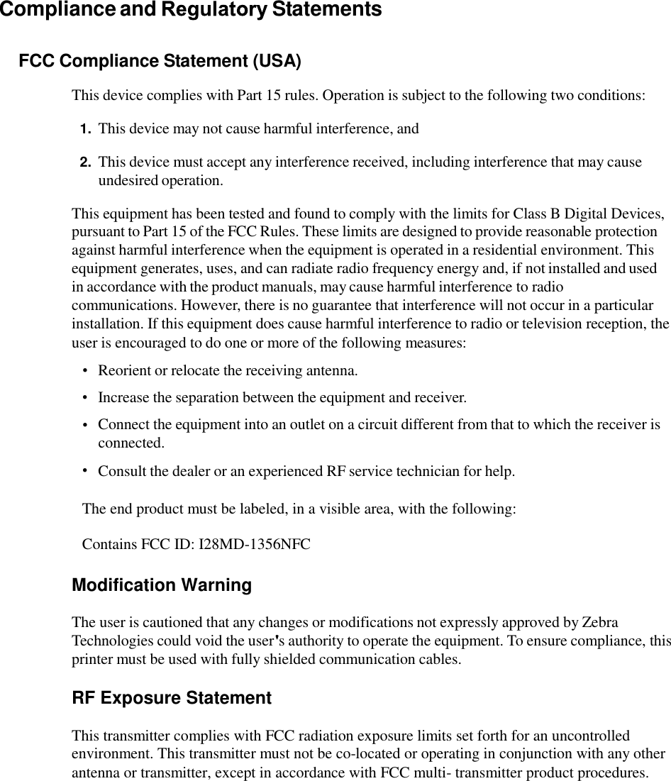 Compliance and  Statements FCC Compliance Statement (USA) This device complies with Part 15 rules. Operation is subject to the following two conditions: 1. This device may not cause harmful interference, and 2. This device must accept any interference received, including interference that may cause undesired operation. This equipment has been tested and found to comply with the limits for Class B Digital Devices, pursuant to Part 15 of the FCC Rules. These limits are designed to provide reasonable protection against harmful interference when the equipment is operated in a residential environment. This equipment generates, uses, and can radiate radio frequency energy and, if not installed and used in accordance with the product manuals, may cause harmful interference to radio communications. However, there is no guarantee that interference will not occur in a particular installation. If this equipment does cause harmful interference to radio or television reception, the user is encouraged to do one or more of the following measures: •  •  • Reorient or relocate the receiving antenna.  Increase the separation between the equipment and receiver.  Connect the equipment into an outlet on a circuit different from that to which the receiver is connected.  Consult the dealer or an experienced RF service technician for help. • The end product must be labeled, in a visible area, with the following: Contains FCC ID: I28MD-1356NFC Modification Warning The user is cautioned that any changes or modifications not expressly approved by Zebra Technologies could void the user s authority to operate the equipment. To ensure compliance, this printer must be used with fully shielded communication cables. RF Exposure Statement This transmitter complies with FCC radiation exposure limits set forth for an uncontrolled environment. This transmitter must not be co-located or operating in conjunction with any other antenna or transmitter, except in accordance with FCC multi- transmitter product procedures.  