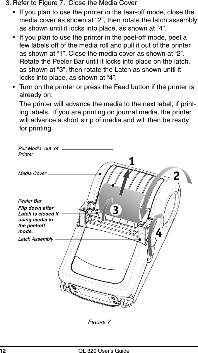 12 QL 320 User’s Guide3. Refer to Figure 7.  Close the Media Cover•If you plan to use the printer in the tear-off mode, close themedia cover as shown at “2”, then rotate the latch assemblyas shown until it locks into place, as shown at “4”.•If you plan to use the printer in the peel-off mode, peel afew labels off of the media roll and pull it out of the printeras shown at “1”. Close the media cover as shown at “2”.Rotate the Peeler Bar until it locks into place on the latch,as shown at “3”, then rotate the Latch as shown until itlocks into place, as shown at “4”.•Turn on the printer or press the Feed button if the printer isalready on.The printer will advance the media to the next label, if print-ing labels.  If you are printing on journal media, the printerwill advance a short strip of media and will then be readyfor printing.FIGURE 7Media CoverPeeler BarFlip down afterLatch is closed ifusing media inthe peel-offmode.Latch AssemblyPull Media  out  ofPrinter