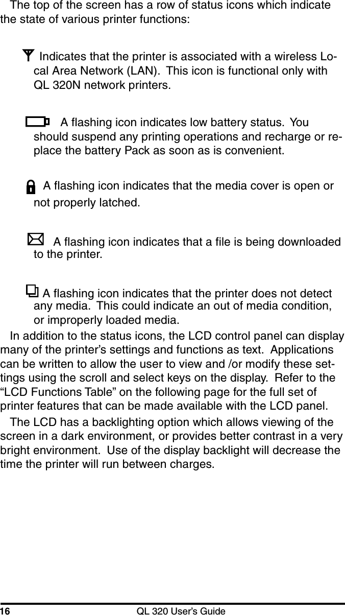 16 QL 320 User’s GuideThe top of the screen has a row of status icons which indicatethe state of various printer functions:Indicates that the printer is associated with a wireless Lo-cal Area Network (LAN).  This icon is functional only withQL 320N network printers.A flashing icon indicates low battery status.  Youshould suspend any printing operations and recharge or re-place the battery Pack as soon as is convenient.A flashing icon indicates that the media cover is open ornot properly latched.A flashing icon indicates that a file is being downloadedto the printer. A flashing icon indicates that the printer does not detectany media.  This could indicate an out of media condition,or improperly loaded media.In addition to the status icons, the LCD control panel can displaymany of the printer’s settings and functions as text.  Applicationscan be written to allow the user to view and /or modify these set-tings using the scroll and select keys on the display.  Refer to the“LCD Functions Table” on the following page for the full set ofprinter features that can be made available with the LCD panel.The LCD has a backlighting option which allows viewing of thescreen in a dark environment, or provides better contrast in a verybright environment.  Use of the display backlight will decrease thetime the printer will run between charges.