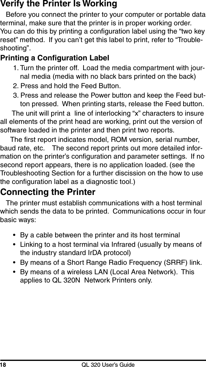 18 QL 320 User’s GuideVerify the Printer Is WorkingBefore you connect the printer to your computer or portable dataterminal, make sure that the printer is in proper working order.You can do this by printing a configuration label using the “two keyreset” method.  If you can’t get this label to print, refer to “Trouble-shooting”.Printing a Configuration Label1. Turn the printer off.  Load the media compartment with jour-nal media (media with no black bars printed on the back)2. Press and hold the Feed Button.3. Press and release the Power button and keep the Feed but-ton pressed.  When printing starts, release the Feed button. The unit will print a  line of interlocking “x” characters to insureall elements of the print head are working, print out the version ofsoftware loaded in the printer and then print two reports.The first report indicates model, ROM version, serial number,baud rate, etc.    The second report prints out more detailed infor-mation on the printer’s configuration and parameter settings.  If nosecond report appears, there is no application loaded. (see theTroubleshooting Section for a further discission on the how to usethe configuration label as a diagnostic tool.)Connecting the PrinterThe printer must establish communications with a host terminalwhich sends the data to be printed.  Communications occur in fourbasic ways:•By a cable between the printer and its host terminal•Linking to a host terminal via Infrared (usually by means ofthe industry standard IrDA protocol)•By means of a Short Range Radio Frequency (SRRF) link.•By means of a wireless LAN (Local Area Network).  Thisapplies to QL 320N  Network Printers only.