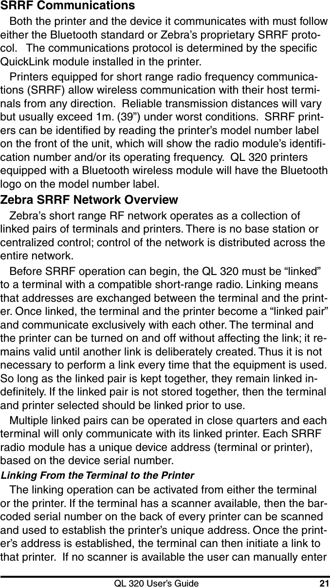 QL 320 User’s Guide 21SRRF CommunicationsBoth the printer and the device it communicates with must followeither the Bluetooth standard or Zebra’s proprietary SRRF proto-col.   The communications protocol is determined by the specificQuickLink module installed in the printer.Printers equipped for short range radio frequency communica-tions (SRRF) allow wireless communication with their host termi-nals from any direction.  Reliable transmission distances will varybut usually exceed 1m. (39”) under worst conditions.  SRRF print-ers can be identified by reading the printer’s model number labelon the front of the unit, which will show the radio module’s identifi-cation number and/or its operating frequency.  QL 320 printersequipped with a Bluetooth wireless module will have the Bluetoothlogo on the model number label.Zebra SRRF Network OverviewZebra’s short range RF network operates as a collection oflinked pairs of terminals and printers. There is no base station orcentralized control; control of the network is distributed across theentire network.Before SRRF operation can begin, the QL 320 must be “linked”to a terminal with a compatible short-range radio. Linking meansthat addresses are exchanged between the terminal and the print-er. Once linked, the terminal and the printer become a “linked pair”and communicate exclusively with each other. The terminal andthe printer can be turned on and off without affecting the link; it re-mains valid until another link is deliberately created. Thus it is notnecessary to perform a link every time that the equipment is used.So long as the linked pair is kept together, they remain linked in-definitely. If the linked pair is not stored together, then the terminaland printer selected should be linked prior to use.Multiple linked pairs can be operated in close quarters and eachterminal will only communicate with its linked printer. Each SRRFradio module has a unique device address (terminal or printer),based on the device serial number.Linking From the Terminal to the PrinterThe linking operation can be activated from either the terminalor the printer. If the terminal has a scanner available, then the bar-coded serial number on the back of every printer can be scannedand used to establish the printer’s unique address. Once the print-er’s address is established, the terminal can then initiate a link tothat printer.  If no scanner is available the user can manually enter