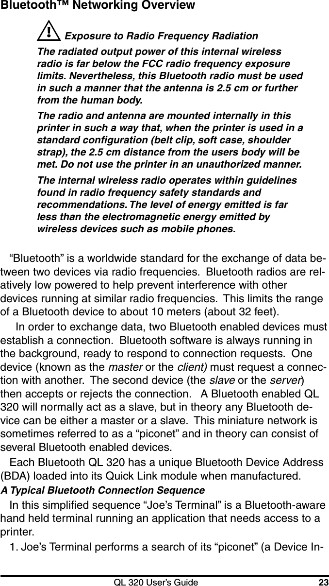 QL 320 User’s Guide 23Bluetooth™ Networking Overview Exposure to Radio Frequency RadiationThe radiated output power of this internal wirelessradio is far below the FCC radio frequency exposurelimits. Nevertheless, this Bluetooth radio must be usedin such a manner that the antenna is 2.5 cm or furtherfrom the human body.The radio and antenna are mounted internally in thisprinter in such a way that, when the printer is used in astandard configuration (belt clip, soft case, shoulderstrap), the 2.5 cm distance from the users body will bemet. Do not use the printer in an unauthorized manner.The internal wireless radio operates within guidelinesfound in radio frequency safety standards andrecommendations. The level of energy emitted is farless than the electromagnetic energy emitted bywireless devices such as mobile phones.“Bluetooth” is a worldwide standard for the exchange of data be-tween two devices via radio frequencies.  Bluetooth radios are rel-atively low powered to help prevent interference with otherdevices running at similar radio frequencies.  This limits the rangeof a Bluetooth device to about 10 meters (about 32 feet).  In order to exchange data, two Bluetooth enabled devices mustestablish a connection.  Bluetooth software is always running inthe background, ready to respond to connection requests.  Onedevice (known as the master or the client) must request a connec-tion with another.  The second device (the slave or the server)then accepts or rejects the connection.   A Bluetooth enabled QL320 will normally act as a slave, but in theory any Bluetooth de-vice can be either a master or a slave.  This miniature network issometimes referred to as a “piconet” and in theory can consist ofseveral Bluetooth enabled devices.Each Bluetooth QL 320 has a unique Bluetooth Device Address(BDA) loaded into its Quick Link module when manufactured.A Typical Bluetooth Connection SequenceIn this simplified sequence “Joe’s Terminal” is a Bluetooth-awarehand held terminal running an application that needs access to aprinter.1. Joe’s Terminal performs a search of its “piconet” (a Device In-