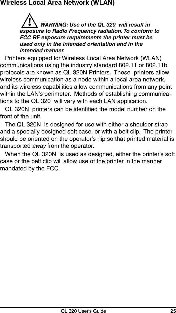 QL 320 User’s Guide 25Wireless Local Area Network (WLAN) WARNING: Use of the QL 320  will result inexposure to Radio Frequency radiation. To conform toFCC RF exposure requirements the printer must beused only in the intended orientation and in theintended manner.Printers equipped for Wireless Local Area Network (WLAN)communications using the industry standard 802.11 or 802.11bprotocols are known as QL 320N Printers.  These  printers allowwireless communication as a node within a local area network,and its wireless capabilities allow communications from any pointwithin the LAN’s perimeter.  Methods of establishing communica-tions to the QL 320  will vary with each LAN application.QL 320N  printers can be identified the model number on thefront of the unit.The QL 320N  is designed for use with either a shoulder strapand a specially designed soft case, or with a belt clip.  The printershould be oriented on the operator’s hip so that printed material istransported away from the operator.When the QL 320N  is used as designed, either the printer’s softcase or the belt clip will allow use of the printer in the mannermandated by the FCC.