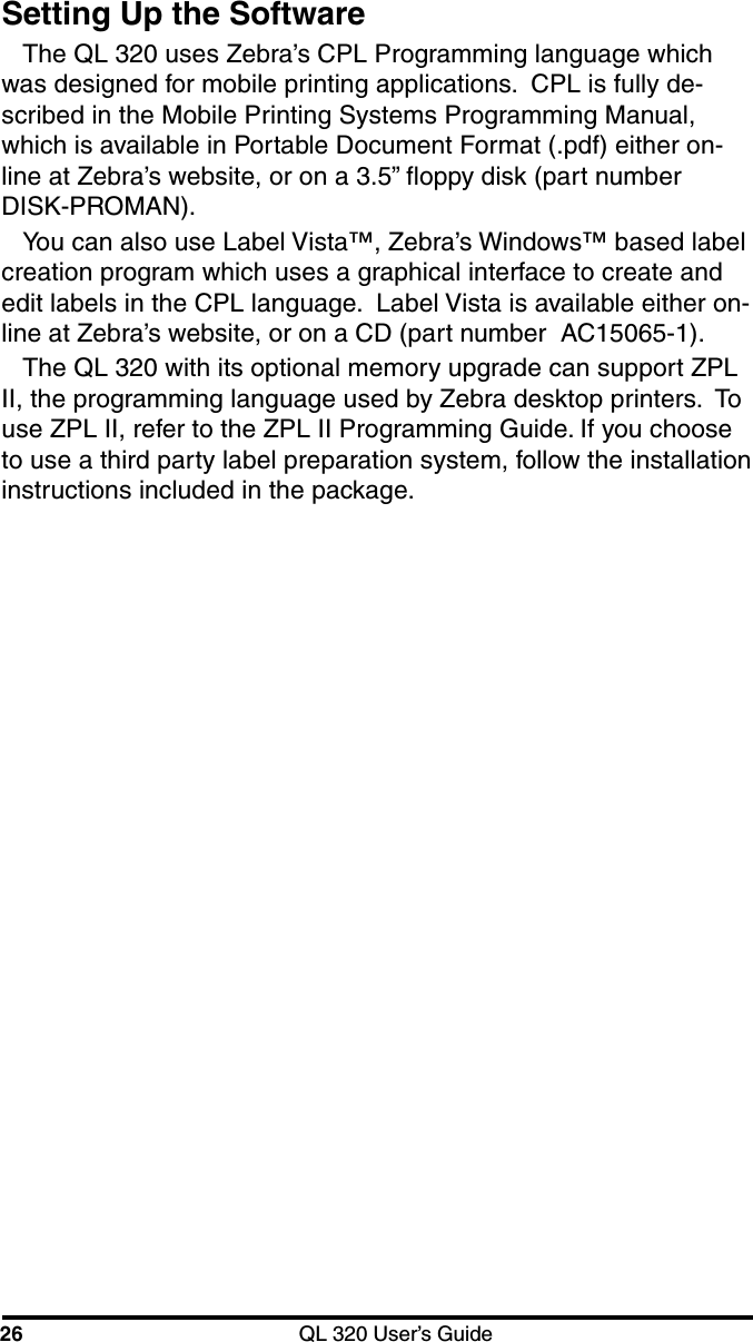26 QL 320 User’s GuideSetting Up the SoftwareThe QL 320 uses Zebra’s CPL Programming language whichwas designed for mobile printing applications.  CPL is fully de-scribed in the Mobile Printing Systems Programming Manual,which is available in Portable Document Format (.pdf) either on-line at Zebra’s website, or on a 3.5” floppy disk (part numberDISK-PROMAN).You can also use Label Vista™, Zebra’s Windows™ based labelcreation program which uses a graphical interface to create andedit labels in the CPL language.  Label Vista is available either on-line at Zebra’s website, or on a CD (part number  AC15065-1).The QL 320 with its optional memory upgrade can support ZPLII, the programming language used by Zebra desktop printers.  Touse ZPL II, refer to the ZPL II Programming Guide. If you chooseto use a third party label preparation system, follow the installationinstructions included in the package.