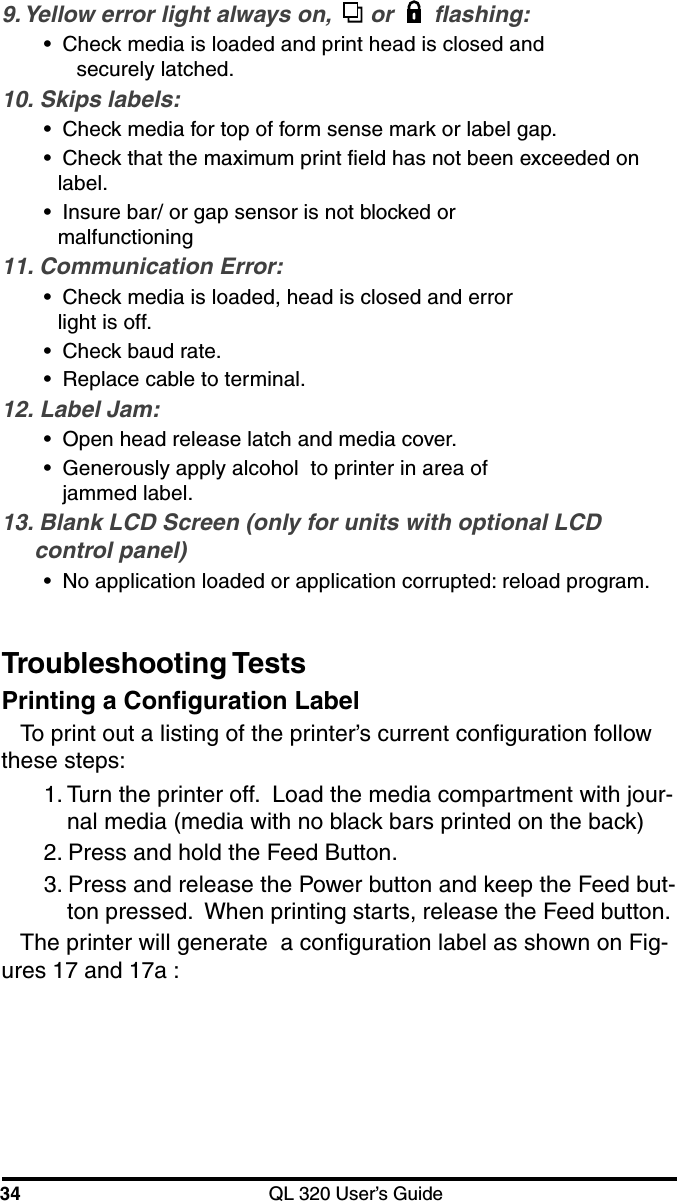 34 QL 320 User’s GuideTroubleshooting TestsPrinting a Configuration LabelTo print out a listing of the printer’s current configuration followthese steps:9. Yellow error light always on,   or  flashing:•Check media is loaded and print head is closed andsecurely latched.10. Skips labels:•Check media for top of form sense mark or label gap.•Check that the maximum print field has not been exceeded onlabel.•Insure bar/ or gap sensor is not blocked ormalfunctioning11. Communication Error:•Check media is loaded, head is closed and errorlight is off.•Check baud rate.•Replace cable to terminal.12. Label Jam:•Open head release latch and media cover.•Generously apply alcohol  to printer in area ofjammed label.13. Blank LCD Screen (only for units with optional LCDcontrol panel)•No application loaded or application corrupted: reload program.1. Turn the printer off.  Load the media compartment with jour-nal media (media with no black bars printed on the back)2. Press and hold the Feed Button.3. Press and release the Power button and keep the Feed but-ton pressed.  When printing starts, release the Feed button.The printer will generate  a configuration label as shown on Fig-ures 17 and 17a :