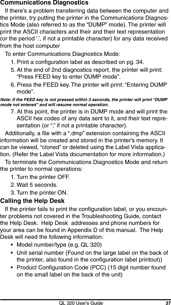 QL 320 User’s Guide 37Communications DiagnosticsIf there’s a problem transferring data between the computer andthe printer, try putting the printer in the Communications Diagnos-tics Mode (also referred to as the “DUMP” mode). The printer willprint the ASCII characters and their and their text representation(or the period ‘.’, if not a printable character) for any data receivedfrom the host computerTo enter Communications Diagnostics Mode:1. Print a configuration label as described on pg. 34.5. At the end of 2nd diagnostics report, the printer will print:“Press FEED key to enter DUMP mode”.6. Press the FEED key. The printer will print: “Entering DUMPmode”.Note: If the FEED key is not pressed within 3 seconds, the printer will print “DUMPmode not entered” and will resume normal operation.7. At this point, the printer is in DUMP mode and will print theASCII hex codes of any data sent to it, and their text repre-sentation (or “.” if not a printable character).Additionally, a file with a “.dmp” extension containing the ASCIIinformation will be created and stored in the printer’s memory. Itcan be viewed, “cloned” or deleted using the Label Vista applica-tion. (Refer the Label Vista documentation for more information.)To terminate the Communications Diagnostics Mode and returnthe printer to normal operations:1. Turn the printer OFF.2. Wait 5 seconds.3. Turn the printer ON.Calling the Help DeskIf the printer fails to print the configuration label, or you encoun-ter problems not covered in the Troubleshooting Guide, contactthe Help Desk.  Help Desk  addresses and phone numbers foryour area can be found in Appendix D of this manual.  The HelpDesk will need the following information:•Model number/type (e.g. QL 320)•Unit serial number (Found on the large label on the back ofthe printer, also found in the configuration label printout))•Product Configuration Code (PCC) (15 digit number foundon the small label on the back of the unit)