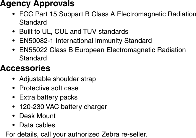 Agency Approvals•FCC Part 15 Subpart B Class A Electromagnetic RadiationStandard•Built to UL, CUL and TUV standards•EN50082-1 International lmmunity Standard•EN55022 Class B European Electromagnetic RadiationStandardAccessories•Adjustable shoulder strap•Protective soft case•Extra battery packs•120-230 VAC battery charger•Desk Mount•Data cablesFor details, call your authorized Zebra re-seller.
