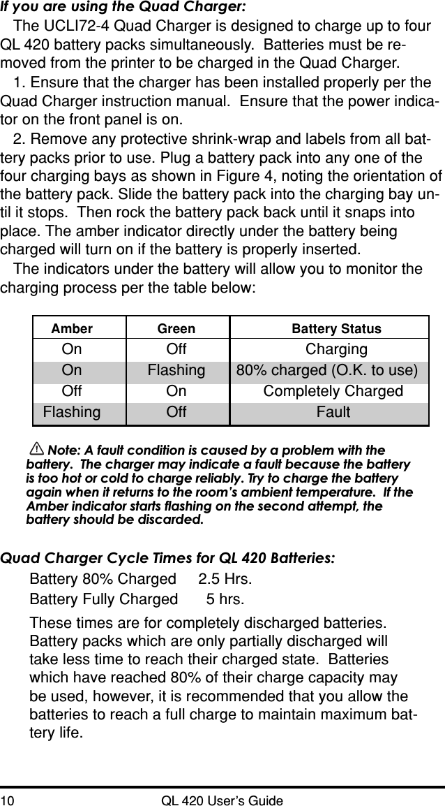 10 QL 420 User’s GuideIf you are using the Quad Charger:The UCLI72-4 Quad Charger is designed to charge up to fourQL 420 battery packs simultaneously.  Batteries must be re-moved from the printer to be charged in the Quad Charger.1. Ensure that the charger has been installed properly per theQuad Charger instruction manual.  Ensure that the power indica-tor on the front panel is on.2. Remove any protective shrink-wrap and labels from all bat-tery packs prior to use. Plug a battery pack into any one of thefour charging bays as shown in Figure 4, noting the orientation ofthe battery pack. Slide the battery pack into the charging bay un-til it stops.  Then rock the battery pack back until it snaps intoplace. The amber indicator directly under the battery beingcharged will turn on if the battery is properly inserted.The indicators under the battery will allow you to monitor thecharging process per the table below:Amber Green Battery StatusOn Off ChargingOn Flashing 80% charged (O.K. to use)Off On Completely ChargedFlashing Off Fault Note: A fault condition is caused by a problem with thebattery.  The charger may indicate a fault because the batteryis too hot or cold to charge reliably. Try to charge the batteryagain when it returns to the room’s ambient temperature.  If theAmber indicator starts flashing on the second attempt, thebattery should be discarded.Quad Charger Cycle Times for QL 420 Batteries:Battery 80% Charged 2.5 Hrs.Battery Fully Charged 5 hrs.These times are for completely discharged batteries.Battery packs which are only partially discharged willtake less time to reach their charged state.  Batterieswhich have reached 80% of their charge capacity maybe used, however, it is recommended that you allow thebatteries to reach a full charge to maintain maximum bat-tery life.