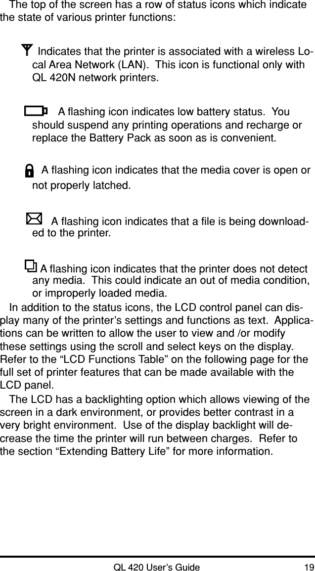 QL 420 User’s Guide 19The top of the screen has a row of status icons which indicatethe state of various printer functions:Indicates that the printer is associated with a wireless Lo-cal Area Network (LAN).  This icon is functional only withQL 420N network printers.A flashing icon indicates low battery status.  Youshould suspend any printing operations and recharge orreplace the Battery Pack as soon as is convenient.A flashing icon indicates that the media cover is open ornot properly latched.A flashing icon indicates that a file is being download-ed to the printer. A flashing icon indicates that the printer does not detectany media.  This could indicate an out of media condition,or improperly loaded media.In addition to the status icons, the LCD control panel can dis-play many of the printer’s settings and functions as text.  Applica-tions can be written to allow the user to view and /or modifythese settings using the scroll and select keys on the display.Refer to the “LCD Functions Table” on the following page for thefull set of printer features that can be made available with theLCD panel.The LCD has a backlighting option which allows viewing of thescreen in a dark environment, or provides better contrast in avery bright environment.  Use of the display backlight will de-crease the time the printer will run between charges.  Refer tothe section “Extending Battery Life” for more information.
