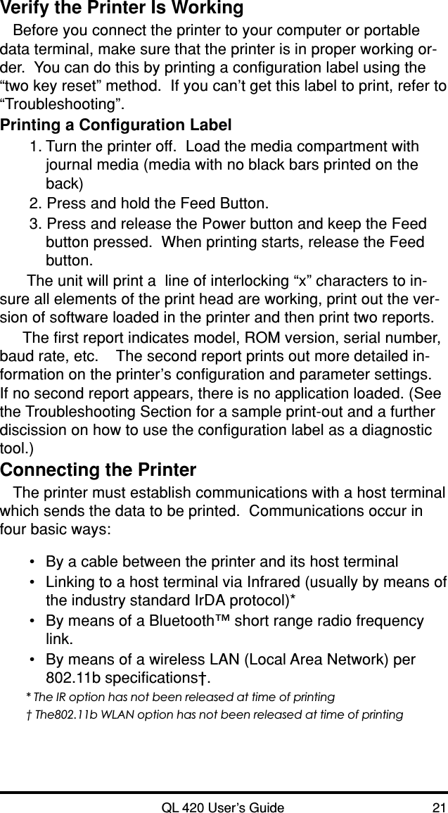 QL 420 User’s Guide 21Verify the Printer Is WorkingBefore you connect the printer to your computer or portabledata terminal, make sure that the printer is in proper working or-der.  You can do this by printing a configuration label using the“two key reset” method.  If you can’t get this label to print, refer to“Troubleshooting”.Printing a Configuration Label1. Turn the printer off.  Load the media compartment withjournal media (media with no black bars printed on theback)2. Press and hold the Feed Button.3. Press and release the Power button and keep the Feedbutton pressed.  When printing starts, release the Feedbutton. The unit will print a  line of interlocking “x” characters to in-sure all elements of the print head are working, print out the ver-sion of software loaded in the printer and then print two reports.The first report indicates model, ROM version, serial number,baud rate, etc.    The second report prints out more detailed in-formation on the printer’s configuration and parameter settings.If no second report appears, there is no application loaded. (Seethe Troubleshooting Section for a sample print-out and a furtherdiscission on how to use the configuration label as a diagnostictool.)Connecting the PrinterThe printer must establish communications with a host terminalwhich sends the data to be printed.  Communications occur infour basic ways:•By a cable between the printer and its host terminal•Linking to a host terminal via Infrared (usually by means ofthe industry standard IrDA protocol)*•By means of a Bluetooth™ short range radio frequencylink.•By means of a wireless LAN (Local Area Network) per802.11b specifications†.* The IR option has not been released at time of printing† The802.11b WLAN option has not been released at time of printing