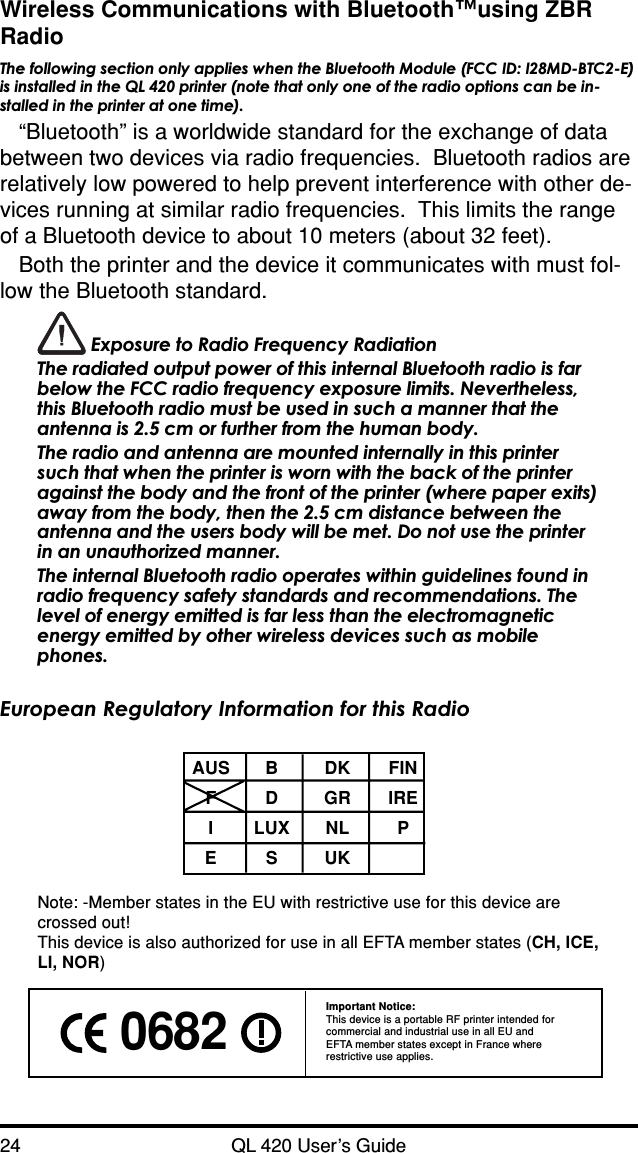24 QL 420 User’s GuideWireless Communications with Bluetooth™using ZBRRadioThe following section only applies when the Bluetooth Module (FCC ID: I28MD-BTC2-E)is installed in the QL 420 printer (note that only one of the radio options can be in-stalled in the printer at one time).“Bluetooth” is a worldwide standard for the exchange of databetween two devices via radio frequencies.  Bluetooth radios arerelatively low powered to help prevent interference with other de-vices running at similar radio frequencies.  This limits the rangeof a Bluetooth device to about 10 meters (about 32 feet).Both the printer and the device it communicates with must fol-low the Bluetooth standard. Exposure to Radio Frequency RadiationThe radiated output power of this internal Bluetooth radio is farbelow the FCC radio frequency exposure limits. Nevertheless,this Bluetooth radio must be used in such a manner that theantenna is 2.5 cm or further from the human body.The radio and antenna are mounted internally in this printersuch that when the printer is worn with the back of the printeragainst the body and the front of the printer (where paper exits)away from the body, then the 2.5 cm distance between theantenna and the users body will be met. Do not use the printerin an unauthorized manner.The internal Bluetooth radio operates within guidelines found inradio frequency safety standards and recommendations. Thelevel of energy emitted is far less than the electromagneticenergy emitted by other wireless devices such as mobilephones.European Regulatory Information for this RadioAUS B DK FINFDGRIREILUX NL PESUKNote: -Member states in the EU with restrictive use for this device arecrossed out!This device is also authorized for use in all EFTA member states (CH, ICE,LI, NOR) 0682 Important Notice:This device is a portable RF printer intended forcommercial and industrial use in all EU andEFTA member states except in France whererestrictive use applies.