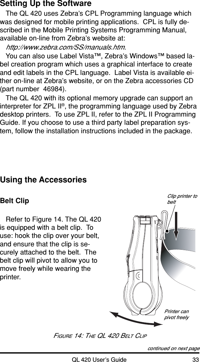 QL 420 User’s Guide 33Setting Up the SoftwareThe QL 420 uses Zebra’s CPL Programming language whichwas designed for mobile printing applications.  CPL is fully de-scribed in the Mobile Printing Systems Programming Manual,available on-line from Zebra’s website at:http://www.zebra.com/SS/manuals.htm.You can also use Label Vista™, Zebra’s Windows™ based la-bel creation program which uses a graphical interface to createand edit labels in the CPL language.  Label Vista is available ei-ther on-line at Zebra’s website, or on the Zebra accessories CD(part number  46984).The QL 420 with its optional memory upgrade can support aninterpreter for ZPL II®, the programming language used by Zebradesktop printers.  To use ZPL II, refer to the ZPL II ProgrammingGuide. If you choose to use a third party label preparation sys-tem, follow the installation instructions included in the package.Using the AccessoriesBelt ClipRefer to Figure 14. The QL 420is equipped with a belt clip.  Touse: hook the clip over your belt,and ensure that the clip is se-curely attached to the belt.  Thebelt clip will pivot to allow you tomove freely while wearing theprinter.continued on next pageClip printer tobeltPrinter canpivot freelyFIGURE 14: THE QL 420 BELT CLIP