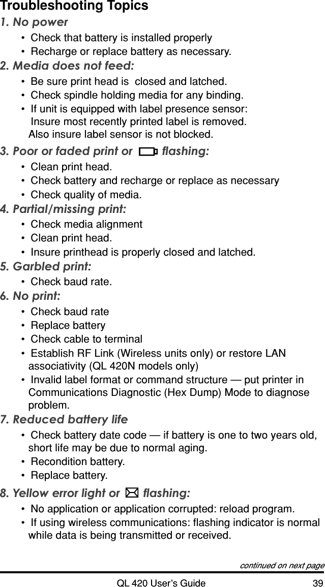 QL 420 User’s Guide 39Troubleshooting Topics1. No power•Check that battery is installed properly•Recharge or replace battery as necessary.2. Media does not feed:•Be sure print head is  closed and latched.•Check spindle holding media for any binding.•If unit is equipped with label presence sensor:Insure most recently printed label is removed.Also insure label sensor is not blocked.3. Poor or faded print or  flashing:•Clean print head.•Check battery and recharge or replace as necessary•Check quality of media.4. Partial/missing print:•Check media alignment•Clean print head.•Insure printhead is properly closed and latched.5. Garbled print:•Check baud rate.6. No print:•Check baud rate•Replace battery•Check cable to terminal•Establish RF Link (Wireless units only) or restore LANassociativity (QL 420N models only)•Invalid label format or command structure — put printer inCommunications Diagnostic (Hex Dump) Mode to diagnoseproblem.7. Reduced battery life•Check battery date code — if battery is one to two years old,short life may be due to normal aging.•Recondition battery.•Replace battery.8. Yellow error light or  flashing:•No application or application corrupted: reload program.•If using wireless communications: flashing indicator is normalwhile data is being transmitted or received.continued on next page