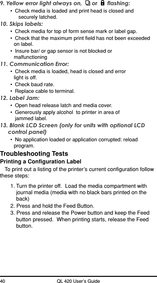 40 QL 420 User’s GuideTroubleshooting TestsPrinting a Configuration LabelTo print out a listing of the printer’s current configuration followthese steps:9. Yellow error light always on,   or  flashing:•Check media is loaded and print head is closed andsecurely latched.10. Skips labels:•Check media for top of form sense mark or label gap.•Check that the maximum print field has not been exceededon label.•Insure bar/ or gap sensor is not blocked ormalfunctioning11. Communication Error:•Check media is loaded, head is closed and errorlight is off.•Check baud rate.•Replace cable to terminal.12. Label Jam:•Open head release latch and media cover.•Generously apply alcohol  to printer in area ofjammed label.13. Blank LCD Screen (only for units with optional LCDcontrol panel)•No application loaded or application corrupted: reloadprogram.1. Turn the printer off.  Load the media compartment withjournal media (media with no black bars printed on theback)2. Press and hold the Feed Button.3. Press and release the Power button and keep the Feedbutton pressed.  When printing starts, release the Feedbutton.