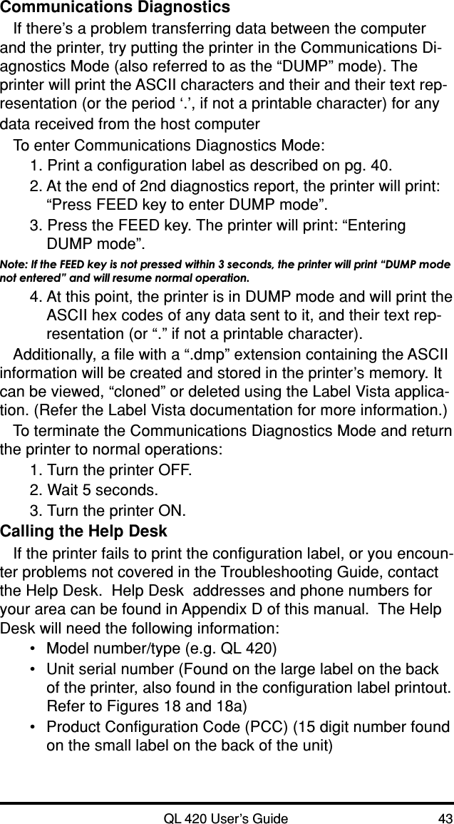 QL 420 User’s Guide 43Communications DiagnosticsIf there’s a problem transferring data between the computerand the printer, try putting the printer in the Communications Di-agnostics Mode (also referred to as the “DUMP” mode). Theprinter will print the ASCII characters and their and their text rep-resentation (or the period ‘.’, if not a printable character) for anydata received from the host computerTo enter Communications Diagnostics Mode:1. Print a configuration label as described on pg. 40.2. At the end of 2nd diagnostics report, the printer will print:“Press FEED key to enter DUMP mode”.3. Press the FEED key. The printer will print: “EnteringDUMP mode”.Note: If the FEED key is not pressed within 3 seconds, the printer will print “DUMP modenot entered” and will resume normal operation.4. At this point, the printer is in DUMP mode and will print theASCII hex codes of any data sent to it, and their text rep-resentation (or “.” if not a printable character).Additionally, a file with a “.dmp” extension containing the ASCIIinformation will be created and stored in the printer’s memory. Itcan be viewed, “cloned” or deleted using the Label Vista applica-tion. (Refer the Label Vista documentation for more information.)To terminate the Communications Diagnostics Mode and returnthe printer to normal operations:1. Turn the printer OFF.2. Wait 5 seconds.3. Turn the printer ON.Calling the Help DeskIf the printer fails to print the configuration label, or you encoun-ter problems not covered in the Troubleshooting Guide, contactthe Help Desk.  Help Desk  addresses and phone numbers foryour area can be found in Appendix D of this manual.  The HelpDesk will need the following information:•Model number/type (e.g. QL 420)•Unit serial number (Found on the large label on the backof the printer, also found in the configuration label printout.Refer to Figures 18 and 18a)•Product Configuration Code (PCC) (15 digit number foundon the small label on the back of the unit)