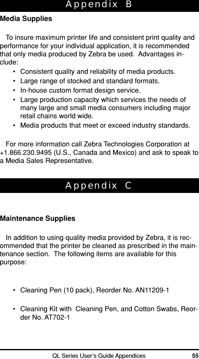 QL Series User’s Guide Appendices 55Appendix  CMaintenance SuppliesIn addition to using quality media provided by Zebra, it is rec-ommended that the printer be cleaned as prescribed in the main-tenance section.  The following items are available for thispurpose:•Cleaning Pen (10 pack), Reorder No. AN11209-1•Cleaning Kit with  Cleaning Pen, and Cotton Swabs, Reor-der No. AT702-1Appendix  BMedia SuppliesTo insure maximum printer life and consistent print quality andperformance for your individual application, it is recommendedthat only media produced by Zebra be used.  Advantages in-clude:•Consistent quality and reliability of media products.•Large range of stocked and standard formats.•In-house custom format design service.•Large production capacity which services the needs ofmany large and small media consumers including majorretail chains world wide.•Media products that meet or exceed industry standards.For more information call Zebra Technologies Corporation at+1.866.230.9495 (U.S., Canada and Mexico) and ask to speak toa Media Sales Representative.