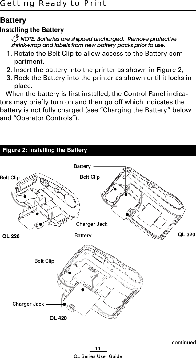 11QL Series User GuideGetting Ready to PrintBatteryInstalling the Battery NOTE: Batteries are shipped uncharged.  Remove protectiveshrink-wrap and labels from new battery packs prior to use.1. Rotate the Belt Clip to allow access to the Battery com-partment.2. Insert the battery into the printer as shown in Figure 2,3. Rock the Battery into the printer as shown until it locks inplace.When the battery is first installed, the Control Panel indica-tors may briefly turn on and then go off which indicates thebattery is not fully charged (see “Charging the Battery” belowand “Operator Controls”).continuedFigure 2: Installing the BatteryBelt ClipCharger JackBatteryBatteryCharger JackBelt ClipQL 420QL 320QL 220Belt Clip