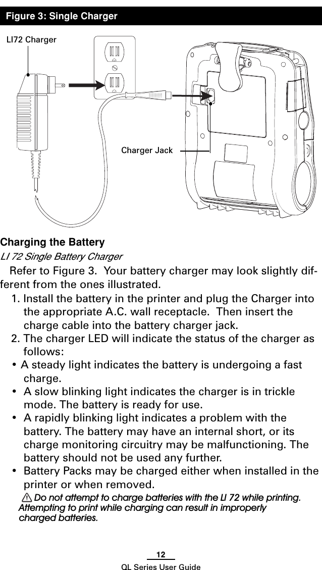 12QL Series User GuideCharging the BatteryLI 72 Single Battery ChargerRefer to Figure 3.  Your battery charger may look slightly dif-ferent from the ones illustrated.1. Install the battery in the printer and plug the Charger intothe appropriate A.C. wall receptacle.  Then insert thecharge cable into the battery charger jack.2. The charger LED will indicate the status of the charger asfollows:• A steady light indicates the battery is undergoing a fastcharge.•A slow blinking light indicates the charger is in tricklemode. The battery is ready for use.•A rapidly blinking light indicates a problem with thebattery. The battery may have an internal short, or itscharge monitoring circuitry may be malfunctioning. Thebattery should not be used any further.•Battery Packs may be charged either when installed in theprinter or when removed. Do not attempt to charge batteries with the LI 72 while printing.Attempting to print while charging can result in improperlycharged batteries.LI72 ChargerCharger JackFigure 3: Single Charger