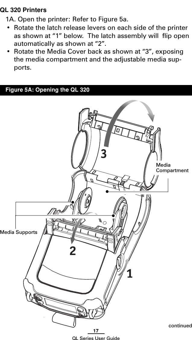 17QL Series User GuideQL 320 Printers1A. Open the printer: Refer to Figure 5a.•Rotate the latch release levers on each side of the printeras shown at “1” below.  The latch assembly will  flip openautomatically as shown at “2”.•Rotate the Media Cover back as shown at “3”, exposingthe media compartment and the adjustable media sup-ports.continuedMedia SupportsMediaCompartmentFigure 5A: Opening the QL 320