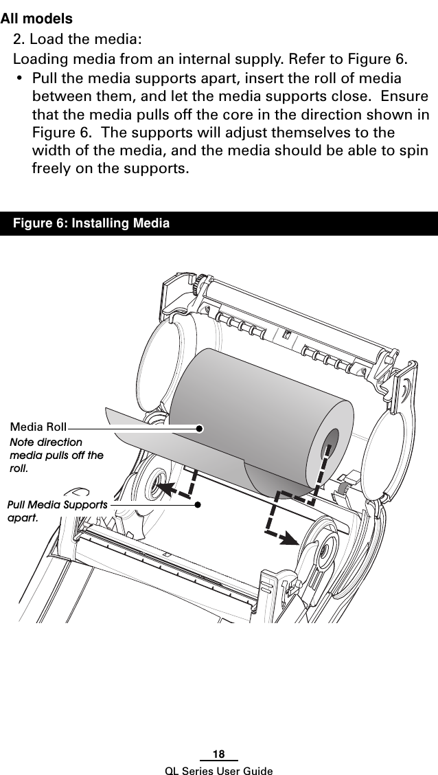 18QL Series User GuideAll models2. Load the media:Loading media from an internal supply. Refer to Figure 6.•Pull the media supports apart, insert the roll of mediabetween them, and let the media supports close.  Ensurethat the media pulls off the core in the direction shown inFigure 6.  The supports will adjust themselves to thewidth of the media, and the media should be able to spinfreely on the supports.Media RollNote directionmedia pulls off theroll.Pull Media Supportsapart.Figure 6: Installing Media