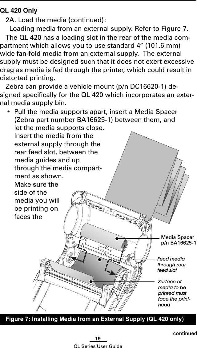 19QL Series User GuideQL 420 Only2A. Load the media (continued):  Loading media from an external supply. Refer to Figure 7.The QL 420 has a loading slot in the rear of the media com-partment which allows you to use standard 4” (101.6 mm)wide fan-fold media from an external supply.  The externalsupply must be designed such that it does not exert excessivedrag as media is fed through the printer, which could result indistorted printing.Zebra can provide a vehicle mount (p/n DC16620-1) de-signed specifically for the QL 420 which incorporates an exter-nal media supply bin.•Pull the media supports apart, insert a Media Spacer(Zebra part number BA16625-1) between them, andlet the media supports close.Insert the media from theexternal supply through therear feed slot, between themedia guides and upthrough the media compart-ment as shown.Make sure theside of themedia you willbe printing onfaces thecontinuedMedia Spacerp/n BA16625-1Feed mediathrough rearfeed slotSurface ofmedia to beprinted mustface the print-headFigure 7: Installing Media from an External Supply (QL 420 only)