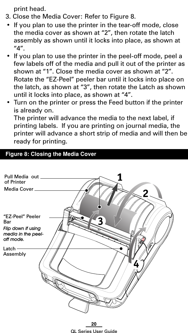 20QL Series User Guideprint head.3. Close the Media Cover: Refer to Figure 8.•If you plan to use the printer in the tear-off mode, closethe media cover as shown at “2”, then rotate the latchassembly as shown until it locks into place, as shown at“4”.•If you plan to use the printer in the peel-off mode, peel afew labels off of the media and pull it out of the printer asshown at “1”. Close the media cover as shown at “2”.Rotate the “EZ-Peel” peeler bar until it locks into place onthe latch, as shown at “3”, then rotate the Latch as shownuntil it locks into place, as shown at “4”.•Turn on the printer or press the Feed button if the printeris already on.The printer will advance the media to the next label, ifprinting labels.  If you are printing on journal media, theprinter will advance a short strip of media and will then beready for printing.Media Cover“EZ-Peel” PeelerBarFlip down if usingmedia in the peel-off mode.LatchAssemblyPull Media  outof PrinterFigure 8: Closing the Media Cover