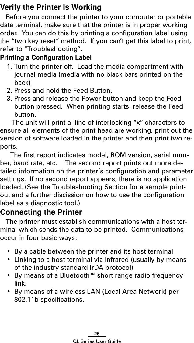 26QL Series User GuideVerify the Printer Is WorkingBefore you connect the printer to your computer or portabledata terminal, make sure that the printer is in proper workingorder.  You can do this by printing a configuration label usingthe “two key reset” method.  If you can’t get this label to print,refer to “Troubleshooting”.Printing a Configuration Label1. Turn the printer off.  Load the media compartment withjournal media (media with no black bars printed on theback)2. Press and hold the Feed Button.3. Press and release the Power button and keep the Feedbutton pressed.  When printing starts, release the Feedbutton. The unit will print a  line of interlocking “x” characters toensure all elements of the print head are working, print out theversion of software loaded in the printer and then print two re-ports.The first report indicates model, ROM version, serial num-ber, baud rate, etc.    The second report prints out more de-tailed information on the printer’s configuration and parametersettings.  If no second report appears, there is no applicationloaded. (See the Troubleshooting Section for a sample print-out and a further discission on how to use the configurationlabel as a diagnostic tool.)Connecting the PrinterThe printer must establish communications with a host ter-minal which sends the data to be printed.  Communicationsoccur in four basic ways:•By a cable between the printer and its host terminal•Linking to a host terminal via Infrared (usually by meansof the industry standard IrDA protocol)•By means of a Bluetooth™ short range radio frequencylink.•By means of a wireless LAN (Local Area Network) per802.11b specifications.