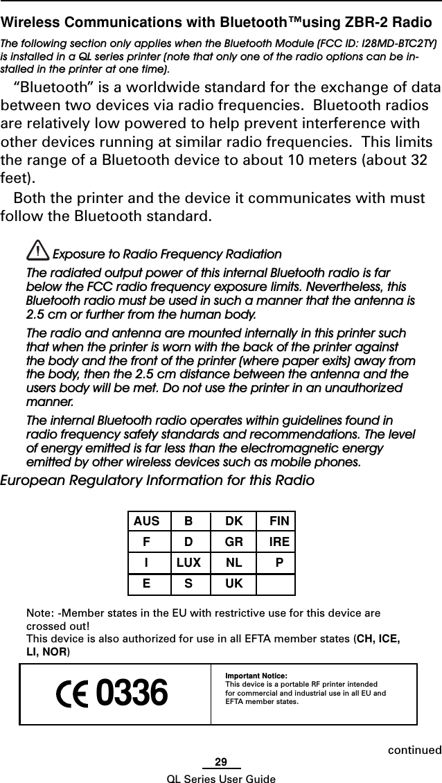 29QL Series User Guide 0336Important Notice:This device is a portable RF printer intendedfor commercial and industrial use in all EU andEFTA member states.Wireless Communications with Bluetooth™using ZBR-2 RadioThe following section only applies when the Bluetooth Module (FCC ID: I28MD-BTC2TY)is installed in a QL series printer (note that only one of the radio options can be in-stalled in the printer at one time).“Bluetooth” is a worldwide standard for the exchange of databetween two devices via radio frequencies.  Bluetooth radiosare relatively low powered to help prevent interference withother devices running at similar radio frequencies.  This limitsthe range of a Bluetooth device to about 10 meters (about 32feet).Both the printer and the device it communicates with mustfollow the Bluetooth standard. Exposure to Radio Frequency RadiationThe radiated output power of this internal Bluetooth radio is farbelow the FCC radio frequency exposure limits. Nevertheless, thisBluetooth radio must be used in such a manner that the antenna is2.5 cm or further from the human body.The radio and antenna are mounted internally in this printer suchthat when the printer is worn with the back of the printer againstthe body and the front of the printer (where paper exits) away fromthe body, then the 2.5 cm distance between the antenna and theusers body will be met. Do not use the printer in an unauthorizedmanner.The internal Bluetooth radio operates within guidelines found inradio frequency safety standards and recommendations. The levelof energy emitted is far less than the electromagnetic energyemitted by other wireless devices such as mobile phones.European Regulatory Information for this RadioAUS B DK FINFDGRIREILUX NL PESUKNote: -Member states in the EU with restrictive use for this device arecrossed out!This device is also authorized for use in all EFTA member states (CH, ICE,LI, NOR)continued