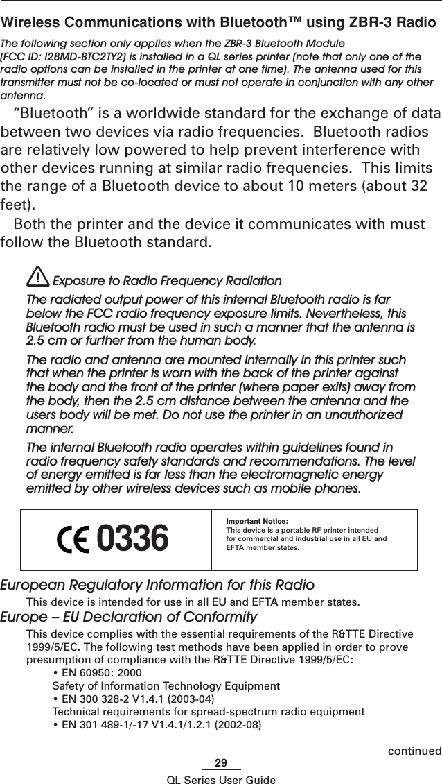 29QL Series User Guide 0336Important Notice:This device is a portable RF printer intendedfor commercial and industrial use in all EU andEFTA member states.Wireless Communications with Bluetooth™ using ZBR-3 RadioThe following section only applies when the ZBR-3 Bluetooth Module(FCC ID: I28MD-BTC2TY2) is installed in a QL series printer (note that only one of theradio options can be installed in the printer at one time). The antenna used for thistransmitter must not be co-located or must not operate in conjunction with any otherantenna.“Bluetooth” is a worldwide standard for the exchange of databetween two devices via radio frequencies.  Bluetooth radiosare relatively low powered to help prevent interference withother devices running at similar radio frequencies.  This limitsthe range of a Bluetooth device to about 10 meters (about 32feet).Both the printer and the device it communicates with mustfollow the Bluetooth standard. Exposure to Radio Frequency RadiationThe radiated output power of this internal Bluetooth radio is farbelow the FCC radio frequency exposure limits. Nevertheless, thisBluetooth radio must be used in such a manner that the antenna is2.5 cm or further from the human body.The radio and antenna are mounted internally in this printer suchthat when the printer is worn with the back of the printer againstthe body and the front of the printer (where paper exits) away fromthe body, then the 2.5 cm distance between the antenna and theusers body will be met. Do not use the printer in an unauthorizedmanner.The internal Bluetooth radio operates within guidelines found inradio frequency safety standards and recommendations. The levelof energy emitted is far less than the electromagnetic energyemitted by other wireless devices such as mobile phones.continuedEuropean Regulatory Information for this RadioThis device is intended for use in all EU and EFTA member states.Europe – EU Declaration of ConformityThis device complies with the essential requirements of the R&amp;TTE Directive1999/5/EC. The following test methods have been applied in order to provepresumption of compliance with the R&amp;TTE Directive 1999/5/EC:• EN 60950: 2000Safety of Information Technology Equipment• EN 300 328-2 V1.4.1 (2003-04)Technical requirements for spread-spectrum radio equipment• EN 301 489-1/-17 V1.4.1/1.2.1 (2002-08)