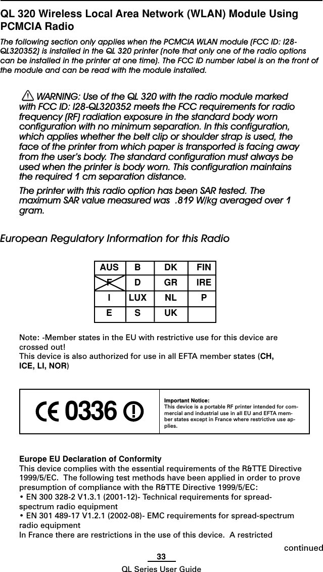 33QL Series User GuideQL 320 Wireless Local Area Network (WLAN) Module UsingPCMCIA RadioThe following section only applies when the PCMCIA WLAN module (FCC ID: I28-QL320352) is installed in the QL 320 printer (note that only one of the radio optionscan be installed in the printer at one time). The FCC ID number label is on the front ofthe module and can be read with the module installed.  WARNING: Use of the QL 320 with the radio module markedwith FCC ID: I28-QL320352 meets the FCC requirements for radiofrequency (RF) radiation exposure in the standard body wornconfiguration with no minimum separation. In this configuration,which applies whether the belt clip or shoulder strap is used, theface of the printer from which paper is transported is facing awayfrom the user’s body. The standard configuration must always beused when the printer is body worn. This configuration maintainsthe required 1 cm separation distance.The printer with this radio option has been SAR tested. Themaximum SAR value measured was  .819 W/kg averaged over 1gram.European Regulatory Information for this RadioAUS B DK FINFDGRIREILUX NL PESUKNote: -Member states in the EU with restrictive use for this device arecrossed out!This device is also authorized for use in all EFTA member states (CH,ICE, LI, NOR)Europe EU Declaration of ConformityThis device complies with the essential requirements of the R&amp;TTE Directive1999/5/EC.  The following test methods have been applied in order to provepresumption of compliance with the R&amp;TTE Directive 1999/5/EC:• EN 300 328-2 V1.3.1 (2001-12)- Technical requirements for spread-spectrum radio equipment• EN 301 489-17 V1.2.1 (2002-08)- EMC requirements for spread-spectrumradio equipmentIn France there are restrictions in the use of this device.  A restricted 0336 Important Notice:This device is a portable RF printer intended for com-mercial and industrial use in all EU and EFTA mem-ber states except in France where restrictive use ap-plies.continued