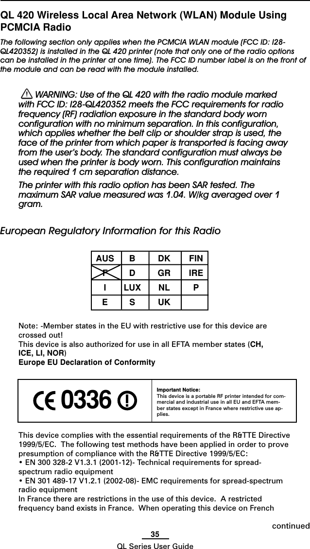 35QL Series User GuideQL 420 Wireless Local Area Network (WLAN) Module UsingPCMCIA RadioThe following section only applies when the PCMCIA WLAN module (FCC ID: I28-QL420352) is installed in the QL 420 printer (note that only one of the radio optionscan be installed in the printer at one time). The FCC ID number label is on the front ofthe module and can be read with the module installed.  WARNING: Use of the QL 420 with the radio module markedwith FCC ID: I28-QL420352 meets the FCC requirements for radiofrequency (RF) radiation exposure in the standard body wornconfiguration with no minimum separation. In this configuration,which applies whether the belt clip or shoulder strap is used, theface of the printer from which paper is transported is facing awayfrom the user’s body. The standard configuration must always beused when the printer is body worn. This configuration maintainsthe required 1 cm separation distance.The printer with this radio option has been SAR tested. Themaximum SAR value measured was 1.04. W/kg averaged over 1gram.European Regulatory Information for this RadioAUS B DK FINFDGRIREILUX NL PESUKNote: -Member states in the EU with restrictive use for this device arecrossed out!This device is also authorized for use in all EFTA member states (CH,ICE, LI, NOR)Europe EU Declaration of ConformityThis device complies with the essential requirements of the R&amp;TTE Directive1999/5/EC.  The following test methods have been applied in order to provepresumption of compliance with the R&amp;TTE Directive 1999/5/EC:• EN 300 328-2 V1.3.1 (2001-12)- Technical requirements for spread-spectrum radio equipment• EN 301 489-17 V1.2.1 (2002-08)- EMC requirements for spread-spectrumradio equipmentIn France there are restrictions in the use of this device.  A restrictedfrequency band exists in France.  When operating this device on French 0336 Important Notice:This device is a portable RF printer intended for com-mercial and industrial use in all EU and EFTA mem-ber states except in France where restrictive use ap-plies.continued
