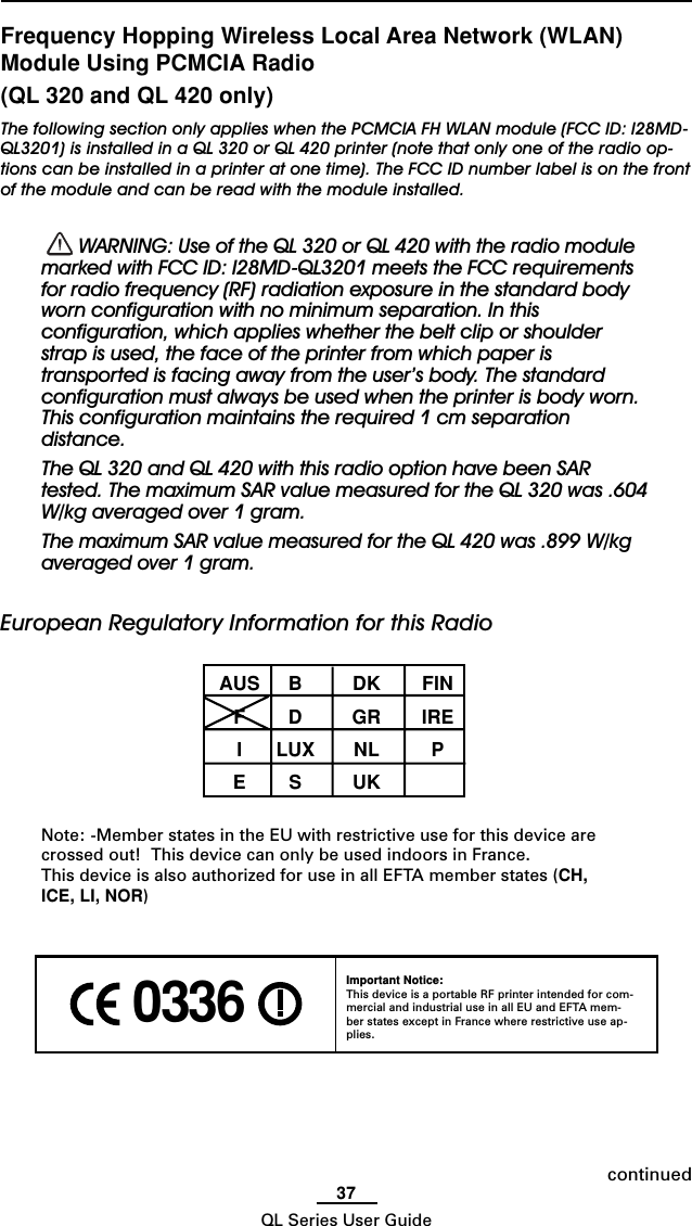 37QL Series User GuideFrequency Hopping Wireless Local Area Network (WLAN)Module Using PCMCIA Radio(QL 320 and QL 420 only)The following section only applies when the PCMCIA FH WLAN module (FCC ID: I28MD-QL3201) is installed in a QL 320 or QL 420 printer (note that only one of the radio op-tions can be installed in a printer at one time). The FCC ID number label is on the frontof the module and can be read with the module installed.  WARNING: Use of the QL 320 or QL 420 with the radio modulemarked with FCC ID: I28MD-QL3201 meets the FCC requirementsfor radio frequency (RF) radiation exposure in the standard bodyworn configuration with no minimum separation. In thisconfiguration, which applies whether the belt clip or shoulderstrap is used, the face of the printer from which paper istransported is facing away from the user’s body. The standardconfiguration must always be used when the printer is body worn.This configuration maintains the required 1 cm separationdistance.The QL 320 and QL 420 with this radio option have been SARtested. The maximum SAR value measured for the QL 320 was .604W/kg averaged over 1 gram.The maximum SAR value measured for the QL 420 was .899 W/kgaveraged over 1 gram.European Regulatory Information for this RadioAUS B DK FINFD GRIREILUX NL PES UKNote: -Member states in the EU with restrictive use for this device arecrossed out!  This device can only be used indoors in France.This device is also authorized for use in all EFTA member states (CH,ICE, LI, NOR) 0336 Important Notice:This device is a portable RF printer intended for com-mercial and industrial use in all EU and EFTA mem-ber states except in France where restrictive use ap-plies.continued