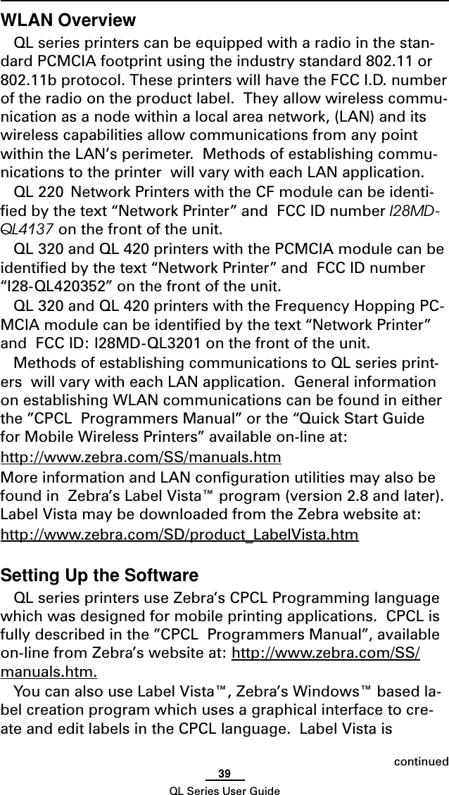 39QL Series User GuideWLAN OverviewQL series printers can be equipped with a radio in the stan-dard PCMCIA footprint using the industry standard 802.11 or802.11b protocol. These printers will have the FCC I.D. numberof the radio on the product label.  They allow wireless commu-nication as a node within a local area network, (LAN) and itswireless capabilities allow communications from any pointwithin the LAN’s perimeter.  Methods of establishing commu-nications to the printer  will vary with each LAN application.QL 220  Network Printers with the CF module can be identi-fied by the text “Network Printer” and  FCC ID number I28MD-QL4137 on the front of the unit.QL 320 and QL 420 printers with the PCMCIA module can beidentified by the text “Network Printer” and  FCC ID number“I28-QL420352” on the front of the unit.QL 320 and QL 420 printers with the Frequency Hopping PC-MCIA module can be identified by the text “Network Printer”and  FCC ID: I28MD-QL3201 on the front of the unit.Methods of establishing communications to QL series print-ers  will vary with each LAN application.  General informationon establishing WLAN communications can be found in eitherthe ”CPCL  Programmers Manual” or the “Quick Start Guidefor Mobile Wireless Printers” available on-line at:http://www.zebra.com/SS/manuals.htmMore information and LAN configuration utilities may also befound in  Zebra’s Label Vista™ program (version 2.8 and later).Label Vista may be downloaded from the Zebra website at:http://www.zebra.com/SD/product_LabelVista.htmSetting Up the SoftwareQL series printers use Zebra’s CPCL Programming languagewhich was designed for mobile printing applications.  CPCL isfully described in the ”CPCL  Programmers Manual”, availableon-line from Zebra’s website at: http://www.zebra.com/SS/manuals.htm.You can also use Label Vista™, Zebra’s Windows™ based la-bel creation program which uses a graphical interface to cre-ate and edit labels in the CPCL language.  Label Vista iscontinued