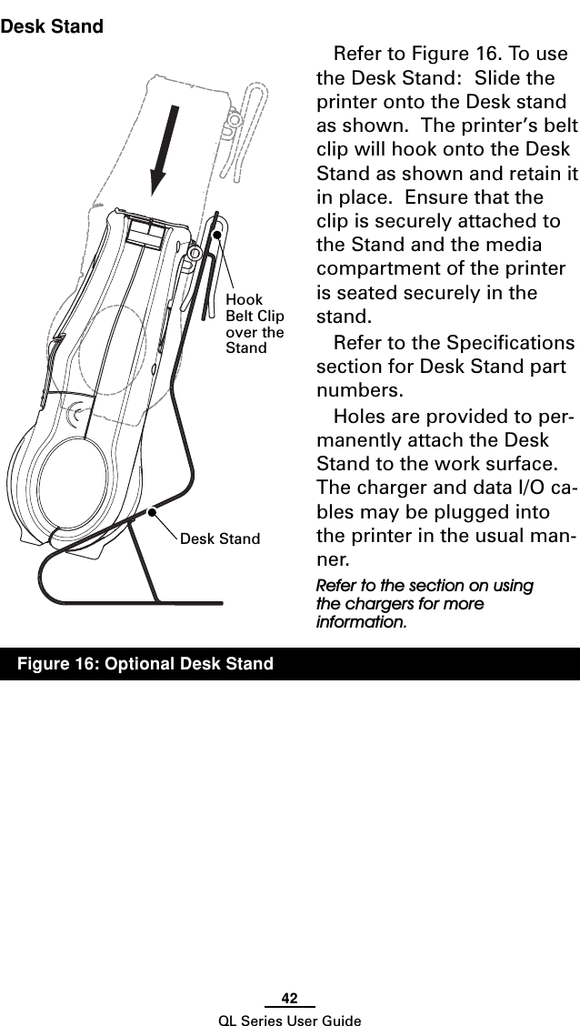 42QL Series User GuideDesk StandRefer to Figure 16. To usethe Desk Stand:  Slide theprinter onto the Desk standas shown.  The printer’s beltclip will hook onto the DeskStand as shown and retain itin place.  Ensure that theclip is securely attached tothe Stand and the mediacompartment of the printeris seated securely in thestand.Refer to the Specificationssection for Desk Stand partnumbers.Holes are provided to per-manently attach the DeskStand to the work surface.The charger and data I/O ca-bles may be plugged intothe printer in the usual man-ner.Refer to the section on usingthe chargers for moreinformation.Desk StandHookBelt Clipover theStandFigure 16: Optional Desk Stand