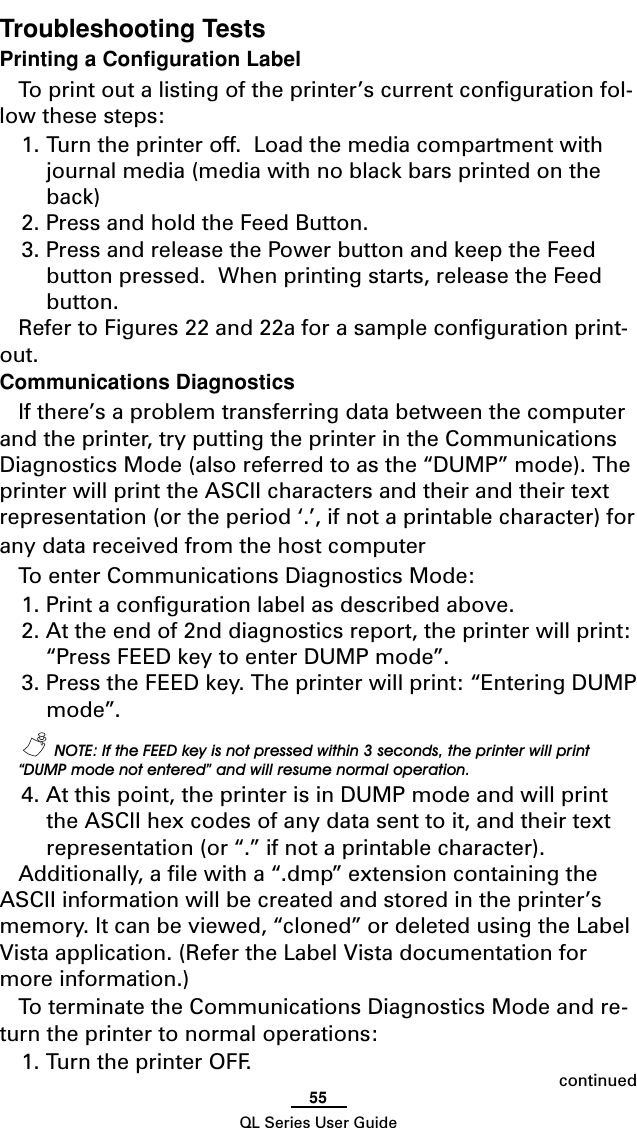 55QL Series User GuideTroubleshooting TestsPrinting a Configuration LabelTo print out a listing of the printer’s current configuration fol-low these steps:1. Turn the printer off.  Load the media compartment withjournal media (media with no black bars printed on theback)2. Press and hold the Feed Button.3. Press and release the Power button and keep the Feedbutton pressed.  When printing starts, release the Feedbutton.Refer to Figures 22 and 22a for a sample configuration print-out.Communications DiagnosticsIf there’s a problem transferring data between the computerand the printer, try putting the printer in the CommunicationsDiagnostics Mode (also referred to as the “DUMP” mode). Theprinter will print the ASCII characters and their and their textrepresentation (or the period ‘.’, if not a printable character) forany data received from the host computerTo enter Communications Diagnostics Mode:1. Print a configuration label as described above.2. At the end of 2nd diagnostics report, the printer will print:“Press FEED key to enter DUMP mode”.3. Press the FEED key. The printer will print: “Entering DUMPmode”.  NOTE: If the FEED key is not pressed within 3 seconds, the printer will print“DUMP mode not entered” and will resume normal operation.4. At this point, the printer is in DUMP mode and will printthe ASCII hex codes of any data sent to it, and their textrepresentation (or “.” if not a printable character).Additionally, a file with a “.dmp” extension containing theASCII information will be created and stored in the printer’smemory. It can be viewed, “cloned” or deleted using the LabelVista application. (Refer the Label Vista documentation formore information.)To terminate the Communications Diagnostics Mode and re-turn the printer to normal operations:1. Turn the printer OFF. continued