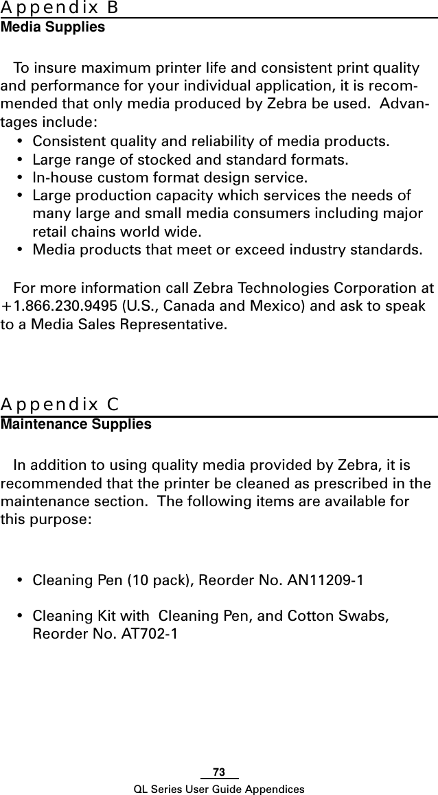 73QL Series User Guide AppendicesAppendix CMaintenance SuppliesIn addition to using quality media provided by Zebra, it isrecommended that the printer be cleaned as prescribed in themaintenance section.  The following items are available forthis purpose:•Cleaning Pen (10 pack), Reorder No. AN11209-1•Cleaning Kit with  Cleaning Pen, and Cotton Swabs,Reorder No. AT702-1Appendix BMedia SuppliesTo insure maximum printer life and consistent print qualityand performance for your individual application, it is recom-mended that only media produced by Zebra be used.  Advan-tages include:•Consistent quality and reliability of media products.•Large range of stocked and standard formats.•In-house custom format design service.•Large production capacity which services the needs ofmany large and small media consumers including majorretail chains world wide.•Media products that meet or exceed industry standards.For more information call Zebra Technologies Corporation at+1.866.230.9495 (U.S., Canada and Mexico) and ask to speakto a Media Sales Representative.
