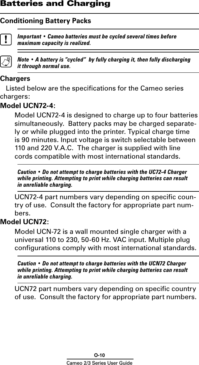 O-10Cameo 2/3 Series User GuideBatteries and ChargingConditioning Battery Packs  Important • Cameo batteries must be cycled several times before maximum capacity is realized.   Note • A battery is ”cycled”  by fully charging it, then fully discharging it through normal use.ChargersListed below are the speciﬁcations for the Cameo series chargers:Model UCN72-4:  Model UCN72-4 is designed to charge up to four batteries simultaneously.  Battery packs may be charged separate-ly or while plugged into the printer. Typical charge time is 90 minutes. Input voltage is switch selectable between 110 and 220 V.A.C.  The charger is supplied with line cords compatible with most international standards.   Caution • Do not attempt to charge batteries with the UC72-4 Charger while printing. Attempting to print while charging batteries can result in unreliable charging.  UCN72-4 part numbers vary depending on speciﬁc coun-try of use.  Consult the factory for appropriate part num-bers.Model UCN72:  Model UCN-72 is a wall mounted single charger with a universal 110 to 230, 50-60 Hz. VAC input. Multiple plug conﬁgurations comply with most international standards.  Caution • Do not attempt to charge batteries with the UCN72 Charger while printing. Attempting to print while charging batteries can result in unreliable charging.  UCN72 part numbers vary depending on speciﬁc country of use.  Consult the factory for appropriate part numbers.