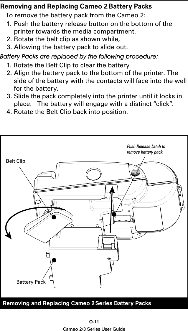 O-11Cameo 2/3 Series User GuideRemoving and Replacing Cameo 2 Series Battery PacksRemoving and Replacing Cameo 2 Battery PacksTo remove the battery pack from the Cameo 2:1. Push the battery release button on the bottom of the printer towards the media compartment.2. Rotate the belt clip as shown while, 3. Allowing the battery pack to slide out.Battery Packs are replaced by the following procedure:1. Rotate the Belt Clip to clear the battery2.  Align the battery pack to the bottom of the printer. The side of the battery with the contacts will face into the well for the battery. 3. Slide the pack completely into the printer until it locks in place.   The battery will engage with a distinct “click”.4. Rotate the Belt Clip back into position.Belt ClipPush Release Latch to remove battery pack.Battery Pack