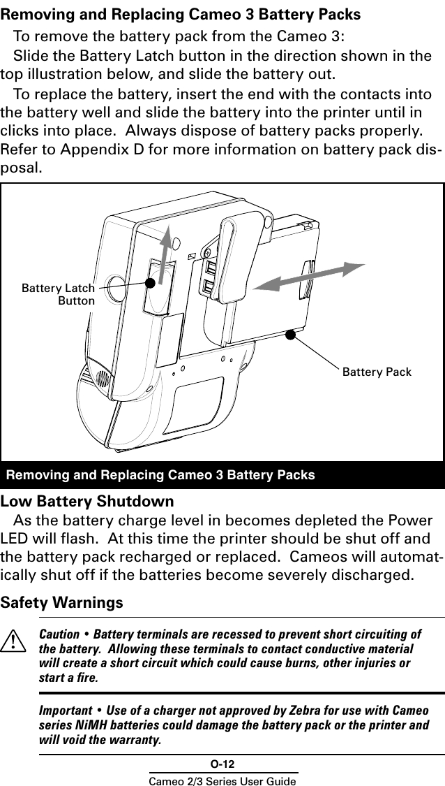 O-12Cameo 2/3 Series User GuideRemoving and Replacing Cameo 3 Battery PacksTo remove the battery pack from the Cameo 3: Slide the Battery Latch button in the direction shown in the top illustration below, and slide the battery out.To replace the battery, insert the end with the contacts into the battery well and slide the battery into the printer until in clicks into place.  Always dispose of battery packs properly.  Refer to Appendix D for more information on battery pack dis-posal.Removing and Replacing Cameo 3 Battery PacksLow Battery ShutdownAs the battery charge level in becomes depleted the Power LED will ﬂash.  At this time the printer should be shut off and the battery pack recharged or replaced.  Cameos will automat-ically shut off if the batteries become severely discharged.Safety Warnings  Caution • Battery terminals are recessed to prevent short circuiting of the battery.  Allowing these terminals to contact conductive material will create a short circuit which could cause burns, other injuries or start a ﬁre.  Important • Use of a charger not approved by Zebra for use with Cameo series NiMH batteries could damage the battery pack or the printer and will void the warranty.Battery PackBattery Latch Button