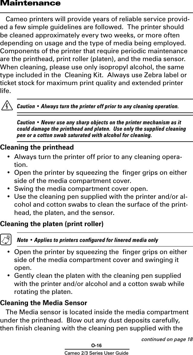 O-16Cameo 2/3 Series User GuideMaintenanceCameo printers will provide years of reliable service provid-ed a few simple guidelines are followed.  The printer should be cleaned approximately every two weeks, or more often depending on usage and the type of media being employed.  Components of the printer that require periodic maintenance are the printhead, print roller (platen), and the media sensor.  When cleaning, please use only isopropyl alcohol, the same type included in the  Cleaning Kit.  Always use Zebra label or ticket stock for maximum print quality and extended printer life.     Caution • Always turn the printer off prior to any cleaning operation.   Caution • Never use any sharp objects on the printer mechanism as it could damage the printhead and platen.  Use only the supplied cleaning pen or a cotton swab saturated with alcohol for cleaning.Cleaning the printhead•  Always turn the printer off prior to any cleaning opera-tion. •  Open the printer by squeezing the  ﬁnger grips on either side of the media compartment cover.•  Swing the media compartment cover open.•  Use the cleaning pen supplied with the printer and/or al-cohol and cotton swabs to clean the surface of the print-head, the platen, and the sensor.Cleaning the platen (print roller)  Note • Applies to printers conﬁgured for linered media only•  Open the printer by squeezing the  ﬁnger grips on either side of the media compartment cover and swinging it open.•  Gently clean the platen with the cleaning pen supplied with the printer and/or alcohol and a cotton swab while rotating the platen.Cleaning the Media SensorThe Media sensor is located inside the media compartment under the printhead.  Blow out any dust deposits carefully, then ﬁnish cleaning with the cleaning pen supplied with the continued on page 18
