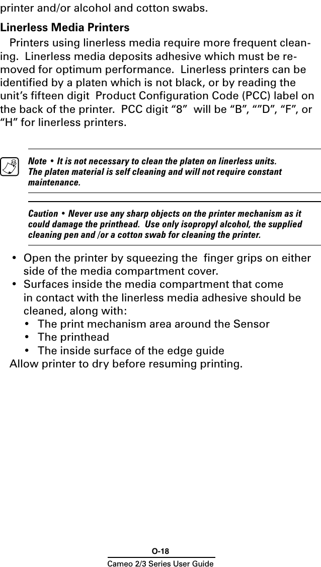 O-18Cameo 2/3 Series User Guideprinter and/or alcohol and cotton swabs.Linerless Media PrintersPrinters using linerless media require more frequent clean-ing.  Linerless media deposits adhesive which must be re-moved for optimum performance.  Linerless printers can be identiﬁed by a platen which is not black, or by reading the unit’s ﬁfteen digit  Product Conﬁguration Code (PCC) label on the back of the printer.  PCC digit “8”  will be “B”, “”D”, “F”, or “H” for linerless printers.  Note • It is not necessary to clean the platen on linerless units.  The platen material is self cleaning and will not require constant maintenance.  Caution • Never use any sharp objects on the printer mechanism as it could damage the printhead.  Use only isopropyl alcohol, the supplied cleaning pen and /or a cotton swab for cleaning the printer.•  Open the printer by squeezing the  ﬁnger grips on either side of the media compartment cover.•  Surfaces inside the media compartment that come    in contact with the linerless media adhesive should be cleaned, along with:  •   The print mechanism area around the Sensor  •   The printhead  •   The inside surface of the edge guideAllow printer to dry before resuming printing.