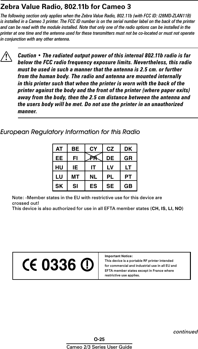 O-25Cameo 2/3 Series User Guide 0336 Important Notice:This device is a portable RF printer intended for commercial and industrial use in all EU and EFTA member states except in France where restrictive use applies.Zebra Value Radio, 802.11b for Cameo 3The following section only applies when the Zebra Value Radio, 802.11b (with FCC ID: I28MD-ZLAN11B) is installed in a Cameo 3 printer. The FCC ID number is on the serial number label on the back of the printer and can be read with the module installed. Note that only one of the radio options can be installed in the printer at one time and the antenna used for these transmitters must not be co-located or must not operate in conjunction with any other antenna.  Caution • The radiated output power of this internal 802.11b radio is far below the FCC radio frequency exposure limits. Nevertheless, this radio must be used in such a manner that the antenna is 2.5 cm. or further from the human body. The radio and antenna are mounted internally in this printer such that when the printer is worn with the back of the printer against the body and the front of the printer (where paper exits) away from the body, then the 2.5 cm distance between the antenna and the users body will be met. Do not use the printer in an unauthorized manner.European Regulatory Information for this Radio   AT  BE  CY  CZ  DK  EE  FI  FR  DE  GR  HU  IE  IT  LV  LT  LU  MT  NL PL  PT  SK  SI  ES  SE  GB Note: -Member states in the EU with restrictive use for this device are  crossed out!This device is also authorized for use in all EFTA member states (CH, IS, LI, NO)continued