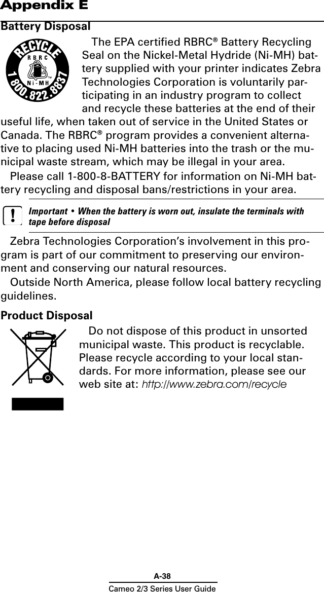 A-38Cameo 2/3 Series User GuideAppendix EBattery DisposalThe EPA certiﬁed RBRC® Battery Recycling Seal on the Nickel-Metal Hydride (Ni-MH) bat-tery supplied with your printer indicates Zebra Technologies Corporation is voluntarily par-ticipating in an industry program to collect and recycle these batteries at the end of their useful life, when taken out of service in the United States or Canada. The RBRC® program provides a convenient alterna-tive to placing used Ni-MH batteries into the trash or the mu-nicipal waste stream, which may be illegal in your area.Please call 1-800-8-BATTERY for information on Ni-MH bat-tery recycling and disposal bans/restrictions in your area.     Important • When the battery is worn out, insulate the terminals with tape before disposalZebra Technologies Corporation’s involvement in this pro-gram is part of our commitment to preserving our environ-ment and conserving our natural resources.Outside North America, please follow local battery recycling guidelines.Product DisposalDo not dispose of this product in unsorted municipal waste. This product is recyclable. Please recycle according to your local stan-dards. For more information, please see our web site at: http://www.zebra.com/recycle 